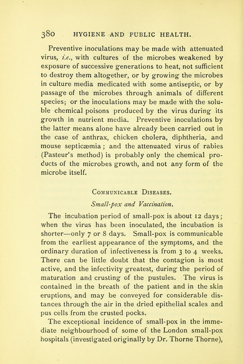 Preventive inoculations may be made with attenuated virus, i.e., with cultures of the microbes weakened by exposure of successive generations to heat, not sufficient to destroy them altogether, or by growing the microbes in culture media medicated with some antiseptic, or by passage of the microbes through animals of different species; or the inoculations may be made with the solu- ble chemical poisons produced by the virus during its growth in nutrient media. Preventive inoculations by the latter means alone have already been carried out in the case of anthrax, chicken cholera, diphtheria, and mouse septicaemia; and the attenuated virus of rabies (Pasteur's method) is probably only the chemical pro- ducts of the microbes growth, and not any form of the microbe itself. Communicable Diseases. Small-pox and Vaccination. The incubation period of small-pox is about 12 days; when the virus has been inoculated, the incubation is shorter—only 7 or 8 days. Small-pox is communicable from the earliest appearance of the symptoms, and the ordinary duration of infectiveness is from 3 to 4 weeks. There can be little doubt that the contagion is most active, and the infectivity greatest, during the period of maturation and crusting of the pustules. The virus is contained in the breath of the patient and in the skin eruptions, and may be conveyed for considerable dis- tances through the air in the dried epithelial scales and pus cells from the crusted pocks. The exceptional incidence of small-pox in the imme- diate neighbourhood of some of the London small-pox hospitals (investigated originally by Dr. Thorne Thorne),