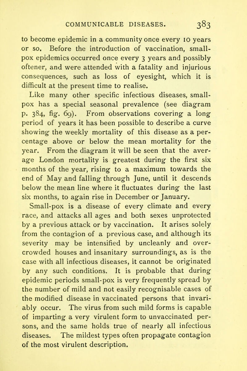 to become epidemic in a community once every 10 years or so. Before the introduction of vaccination, small- pox epidemics occurred once every 3 years and possibly oftener, and were attended with a fatality and injurious consequences, such as loss of eyesight, which it is difficult at the present time to realise. Like many other specific infectious diseases, small- pox has a special seasonal prevalence (see diagram p. 384, fig. 69). From observations covering a long period of years it has been possible to describe a curve showing the weekly mortality of this disease as a per- centage above or below the mean mortality for the year. From the diagram it will be seen that the aver- age London mortality is greatest during the first six months of the year, rising to a maximum towards the end of May and falling through June, until it descends below the mean line where it fluctuates during the last six months, to again rise in December or January. Small-pox is a disease of every climate and every race, and attacks all ages and both sexes unprotected by a previous attack or by vaccination. It arises solely from the contagion of a previous case, and although its severity may be intensified by uncleanly and over- crowded houses and insanitary surroundings, as is the case with all infectious diseases, it cannot be originated by any such conditions. It is probable that during epidemic periods small-pox is very frequently spread by the number of mild and not easily recognisable cases of the modified disease in vaccinated persons that invari- ably occur. The virus from such mild forms is capable of imparting a very virulent form to unvaccinated per- sons, and the same holds true of nearly all infectious diseases. The mildest types often propagate contagion of the most virulent description.