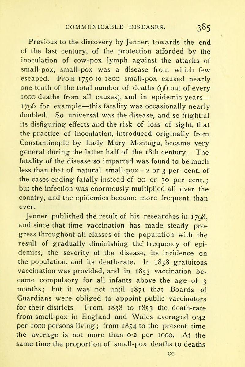 Previous to the discovery by Jenner, towards the end of the last century, of the protection afforded by the inoculation of cow-pox lymph against the attacks of small-pox, small-pox was a disease from which few escaped. From 1750 to 1800 small-pox caused nearly one-tenth of the total number of deaths (96 out of every 1000 deaths from all causes), and in epidemic years— 1796 for example—this fatality was occasionally nearly doubled. So universal was the disease, and so frightful its disfiguring effects and the risk of loss of sight, that the practice of inoculation, introduced originally from Constantinople by Lady Mary Montagu, became very general during the latter half of the 18th century. The fatality of the disease so imparted was found to be much less than that of natural small-pox —2 or 3 per cent, of the cases ending fatally instead of 20 or 30 per cent. ; but the infection was enormously multiplied all over the country, and the epidemics became more frequent than ever. Jenner published the result of his researches in 1798, and since that time vaccination has made steady pro- gress throughout all classes of the population with the result of gradually diminishing the frequency of epi- demics, the severity of the disease, its incidence on the population, and its death-rate. In 1838 gratuitous vaccination was provided, and in 1853 vaccination be- came compulsory for all infants above the age of 3 months; but it was not until 1871 that Boards of Guardians were obliged to appoint public vaccinators for their districts. From 1838 to 1853 the death-rate from small-pox in England and Wales averaged 0*42 per 1000 persons living; from 1854 to the present time the average is not more than 0*2 per 1000. At the same time the proportion of small-pox deaths to deaths cc