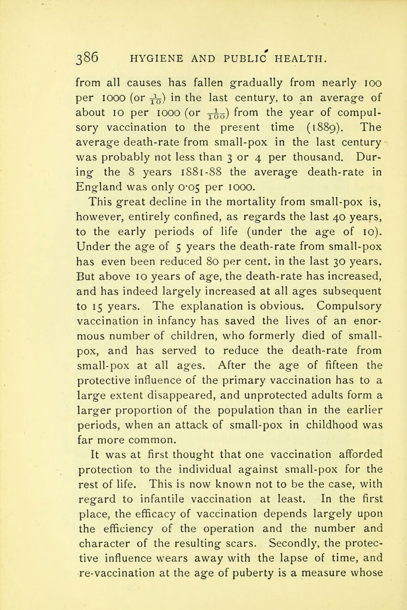 from all causes has fallen gradually from nearly 100 per 1000 (or ^) in the last century, to an average of about 10 per 1000 (or tJq) from the year of compul- sory vaccination to the present time (1889). The average death-rate from small-pox in the last century was probably not less than 3 or 4 per thousand. Dur- ing the 8 years 1881-88 the average death-rate in England was only 0*05 per 1000. This great decline in the mortality from small-pox is, however, entirely confined, as regards the last 40 years, to the early periods of life (under the age of 10). Under the age of 5 years the death-rate from small-pox has even been reduced 80 per cent, in the last 30 years. But above 10 years of age, the death-rate has increased, and has indeed largely increased at all ages subsequent to 15 years. The explanation is obvious. Compulsory vaccination in infancy has saved the lives of an enor- mous number of children, who formerly died of small- pox, and has served to reduce the death-rate from small-pox at all ages. After the age of fifteen the protective influence of the primary vaccination has to a large extent disappeared, and unprotected adults form a larger proportion of the population than in the earlier periods, when an attack of small-pox in childhood was far more common. It was at first thought that one vaccination afforded protection to the individual against small-pox for the rest of life. This is now known not to be the case, with regard to infantile vaccination at least. In the first place, the efficacy of vaccination depends largely upon the efficiency of the operation and the number and character of the resulting scars. Secondly, the protec- tive influence wears away with the lapse of time, and re-vaccination at the age of puberty is a measure whose