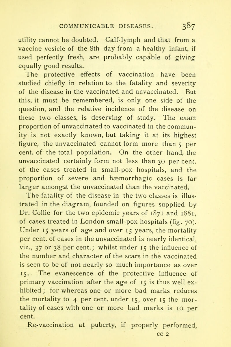 utility cannot be doubted. Calf-lymph and that from a vaccine vesicle of the 8th day from a healthy infant, if used perfectly fresh, are probably capable of giving equally good results. The protective effects of vaccination have been studied chiefly in relation to the fatality and severity of the disease in the vaccinated and unvaccinated. But this, it must be remembered, is only one side of the question, and the relative incidence of the disease on these two classes, is deserving of study. The exact proportion of unvaccinated to vaccinated in the commun- ity is not exactly known, but taking it at its highest figure, the unvaccinated cannot form more than 5 per cent, of the total population. On the other hand, the unvaccinated certainly form not less than 30 per cent, of the cases treated in small-pox hospitals, and the proportion of severe and hsemorrhagic cases is far larger amongst the unvaccinated than the vaccinated. The fatality of the disease in the two classes is illus- trated in the diagram, founded on figures supplied by Dr. Collie for the two epidemic years of 1871 and 1881, of cases treated in London small-pox hospitals (fig. 70). Under 15 years of age and over 15 years, the mortality per cent, of cases in the unvaccinated is nearly identical, viz., 37 or 38 per cent.; whilst under 15 the influence of the number and character of the scars in the vaccinated is seen to be of not nearly so much importance as over 15. The evanescence of the protective influence of primary vaccination after the age of 15 is thus well ex- hibited ; for whereas one or more bad marks reduces the mortality to 4 per cent, under 15, over 15 the mor- tality of cases with one or more bad marks is 10 per cent. Re-vaccination at puberty, if properly performed, cc 2