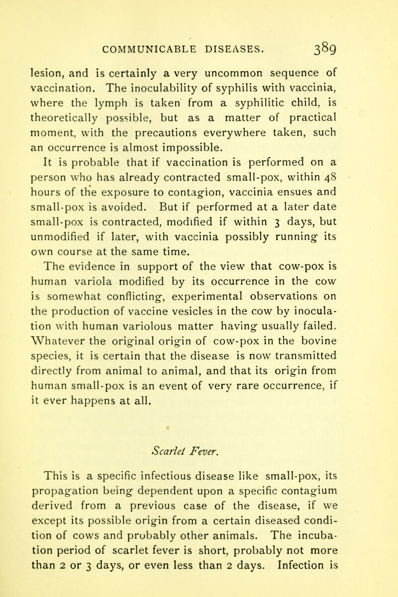 lesion, and is certainly a very uncommon sequence of vaccination. The inoculability of syphilis with vaccinia, where the lymph is taken from a syphilitic child, is theoretically possible, but as a matter of practical moment, with the precautions everywhere taken, such an occurrence is almost impossible. It is probable that if vaccination is performed on a person who has already contracted small-pox, within 48 hours of the exposure to contagion, vaccinia ensues and small-pox is avoided. But if performed at a later date small-pox is contracted, modified if within 3 days, but unmodified if later, with vaccinia possibly running- its own course at the same time. The evidence in support of the view that cow-pox is human variola modified by its occurrence in the cow is somewhat conflicting, experimental observations on the production of vaccine vesicles in the cow by inocula- tion with human variolous matter having usually failed. Whatever the original origin of cow-pox in the bovine species, it is certain that the disease is now transmitted directly from animal to animal, and that its origin from human small-pox is an event of very rare occurrence, if it ever happens at all. Scarlet Fever. This is a specific infectious disease like small-pox, its propagation being dependent upon a specific contagium derived from a previous case of the disease, if we except its possible origin from a certain diseased condi- tion of cows and probably other animals. The incuba- tion period of scarlet fever is short, probably not more than 2 or 3 days, or even less than 2 days. Infection is