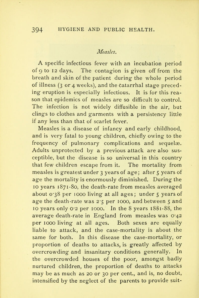 Measles. A specific infectious fever with an incubation period of 9 to 12 days. The contagion is given off from the breath and skin of the patient during the whole period of illness (3 or 4 weeks), and the catarrhal stage preced- ing eruption is especially infectious. It is for this rea- son that epidemics of measles are so difficult to control. The infection is not widely diffusible in the air, but clings to clothes and garments with a persistency little if any less than that of scarlet fever. Measles is a disease of infancy and early childhood, and is very fatal to young children, chiefly owing to the frequency of pulmonary complications and sequelae. Adults unprotected by a previous attack are also sus- ceptible, but the disease is so universal in this country that few children escape from it. The mortality from measles is greatest under 3 years of age; after 5 years of age the mortality is enormously diminished. During the 10 years 1871-80, the death-rate from measles averaged about 0*38 per 1000 living at all ages; under 5 years of age the death-rate was 2*5 per 1000, and between 5 and 10 years only 0*2 per 1000. In the 8 years 1881-88, the average death-rate in England from measles was 0*42 per 1000 living at all ages. Both sexes are equally liable to attack, and the case-mortality is about the same for both. In this disease the case-mortality, or proportion of deaths to attacks, is greatly affected by overcrowding and insanitary conditions generally. In the overcrowded houses of the poor, amongst badly nurtured children, the proportion of deaths to attacks may be as much as 20 or 30 per cent., and is, no doubt, intensified by the neglect of the parents to provide suit-