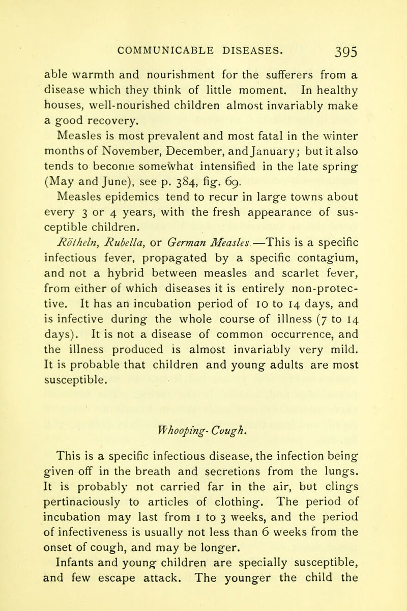 able warmth and nourishment for the sufferers from a disease which they think of little moment. In healthy houses, well-nourished children almost invariably make a good recovery. Measles is most prevalent and most fatal in the winter months of November, December, and January; but it also tends to become somewhat intensified in the late spring (May and June), see p. 384, fig-. 69. Measles epidemics tend to recur in large towns about every 3 or 4 years, with the fresh appearance of sus- ceptible children. Rolheln, Rubella, or German Measles.—This is a specific infectious fever, propagated by a specific contagium, and not a hybrid between measles and scarlet fever, from either of which diseases it is entirely non-protec- tive. It has an incubation period of 10 to 14 days, and is infective during- the whole course of illness (7 to 14 days). It is not a disease of common occurrence, and the illness produced is almost invariably very mild. It is probable that children and young- adults are most susceptible. Whooping- Cough. This is a specific infectious disease, the infection being* given off in the breath and secretions from the lungs. It is probably not carried far in the air, but clings pertinaciously to articles of clothing. The period of incubation may last from 1 to 3 weeks, and the period of infectiveness is usually not less than 6 weeks from the onset of cough, and may be longer. Infants and young children are specially susceptible, and few escape attack. The younger the child the