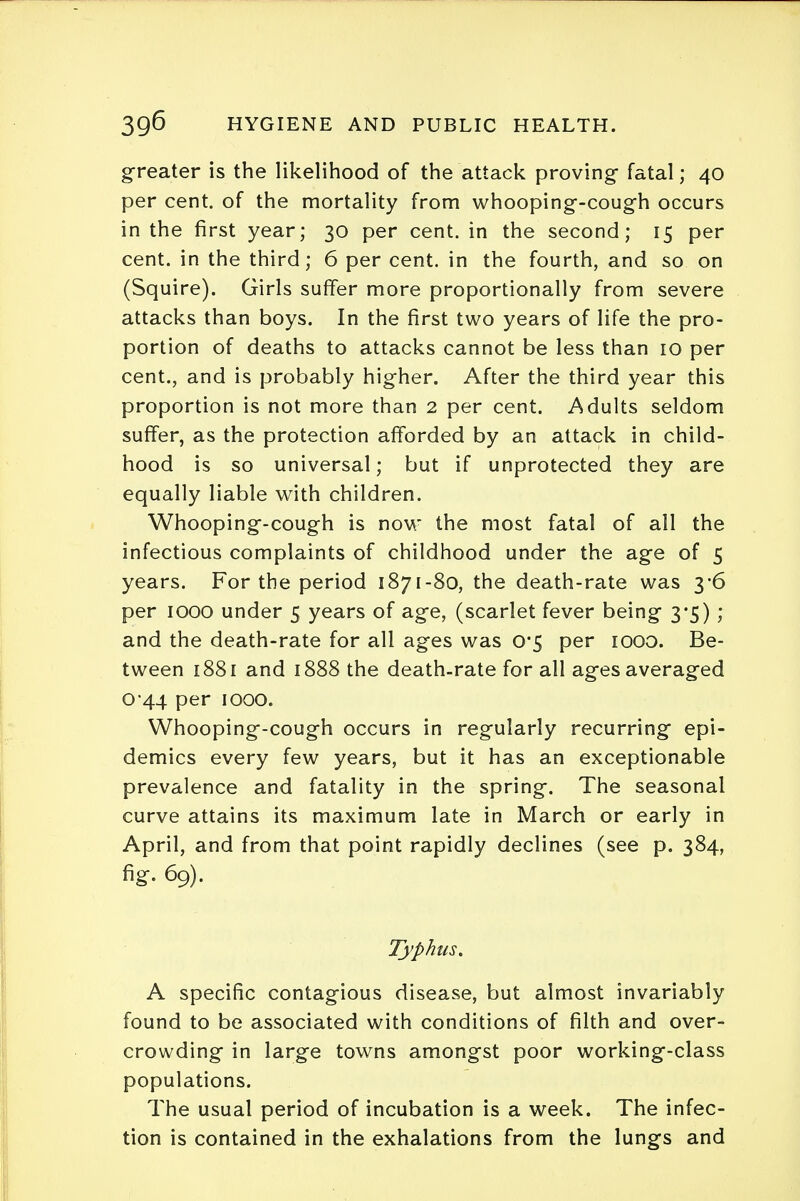 greater is the likelihood of the attack proving- fatal; 40 per cent, of the mortality from whooping-cough occurs in the first year; 30 per cent, in the second; 15 per cent, in the third; 6 per cent, in the fourth, and so on (Squire). Girls suffer more proportionally from severe attacks than boys. In the first two years of life the pro- portion of deaths to attacks cannot be less than 10 per cent., and is probably higher. After the third year this proportion is not more than 2 per cent. Adults seldom suffer, as the protection afforded by an attack in child- hood is so universal; but if unprotected they are equally liable with children. Whooping-cough is now the most fatal of all the infectious complaints of childhood under the age of 5 years. For the period 1871-80, the death-rate was 3-6 per 1000 under 5 years of age, (scarlet fever being 3*5) ; and the death-rate for all ages was 0*5 per 1000. Be- tween 1881 and 1888 the death-rate for all ages averaged 0-44 per 1000. Whooping-cough occurs in regularly recurring epi- demics every few years, but it has an exceptionable prevalence and fatality in the spring. The seasonal curve attains its maximum late in March or early in April, and from that point rapidly declines (see p. 384, fig. 69). Typhus. A specific contagious disease, but almost invariably found to be associated with conditions of filth and over- crowding in large towns amongst poor working-class populations. The usual period of incubation is a week. The infec- tion is contained in the exhalations from the lungs and