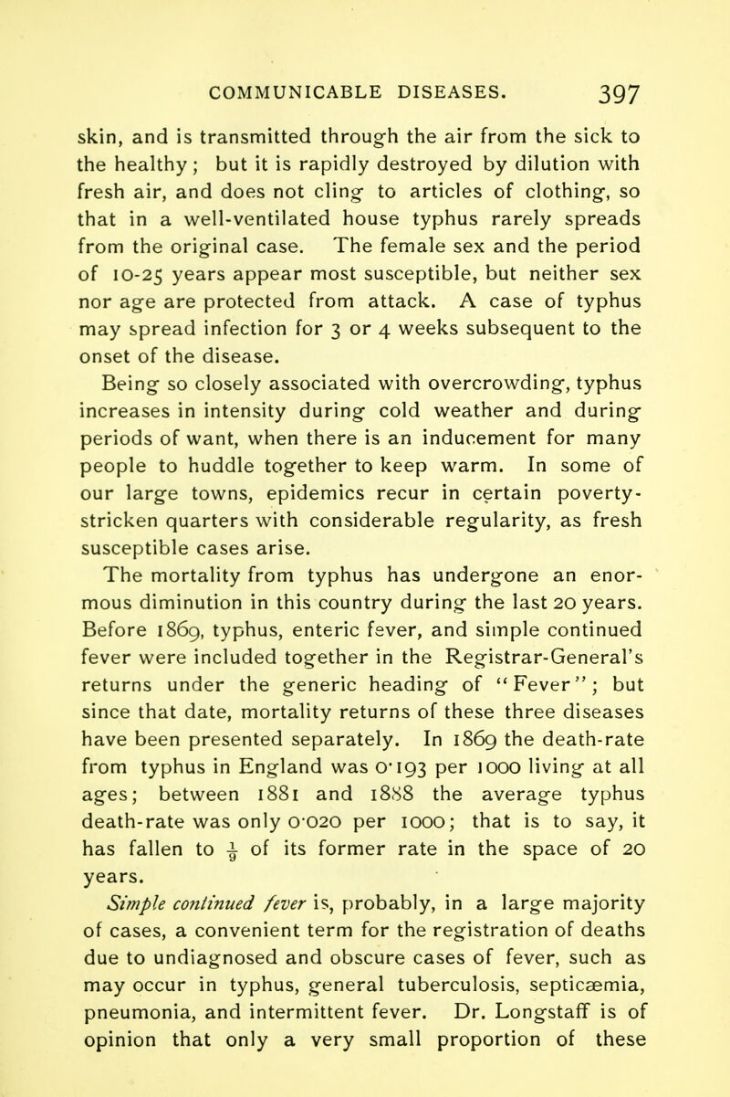 skin, and is transmitted through the air from the sick to the healthy ; but it is rapidly destroyed by dilution with fresh air, and does not cling- to articles of clothing, so that in a well-ventilated house typhus rarely spreads from the original case. The female sex and the period of 10-25 years appear most susceptible, but neither sex nor age are protected from attack. A case of typhus may spread infection for 3 or 4 weeks subsequent to the onset of the disease. Being so closely associated with overcrowding, typhus increases in intensity during cold weather and during periods of want, when there is an inducement for many people to huddle together to keep warm. In some of our large towns, epidemics recur in certain poverty- stricken quarters with considerable regularity, as fresh susceptible cases arise. The mortality from typhus has undergone an enor- mous diminution in this country during the last 20 years. Before 1869, typhus, enteric fever, and simple continued fever were included together in the Registrar-General's returns under the generic heading of Fever; but since that date, mortality returns of these three diseases have been presented separately. In 1869 the death-rate from typhus in England was 0*193 per 1000 living at all ages; between 1881 and 1888 the average typhus death-rate was only 0*020 per 1000; that is to say, it has fallen to £ of its former rate in the space of 20 years. Simple continued fever is, probably, in a large majority of cases, a convenient term for the registration of deaths due to undiagnosed and obscure cases of fever, such as may occur in typhus, general tuberculosis, septicaemia, pneumonia, and intermittent fever. Dr. Longstaff is of opinion that only a very small proportion of these