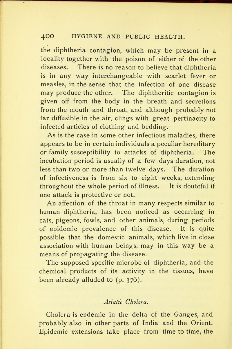 the diphtheria contagion, which may be present in a locality together with the poison of either of the other diseases. There is no reason to believe that diphtheria is in any way interchangeable with scarlet fever or measles, in the sense that the infection of one disease may produce the other. The diphtheritic contagion is given off from the body in the breath and secretions from the mouth and throat, and although probably not far diffusible in the air, clings with great pertinacity to infected articles of clothing and bedding. As is the case in some other infectious maladies, there appears to be in certain individuals a peculiar hereditary or family susceptibility to attacks of diphtheria. The incubation period is usually of a few days duration, not less than two or more than twelve days. The duration of infectiveness is from six to eight weeks, extending throughout the whole period of illness. It is doubtful if one attack is protective or not. An affection of the throat in many respects similar to human diphtheria, has been noticed as occurring in cats, pigeons, fowls, and other animals, during periods of epidemic prevalence of this disease. It is quite possible that the domestic animals, which live in close association with human beings, may in this way be a means of propagating the disease. The supposed specific microbe of diphtheria, and the chemical products of its activity in the tissues, have been already alluded to (p. 376). Asiatic Cholera. Cholera is endemic in the delta of the Ganges, and probably also in other parts of India and the Orient. Epidemic extensions take place from time to time, the