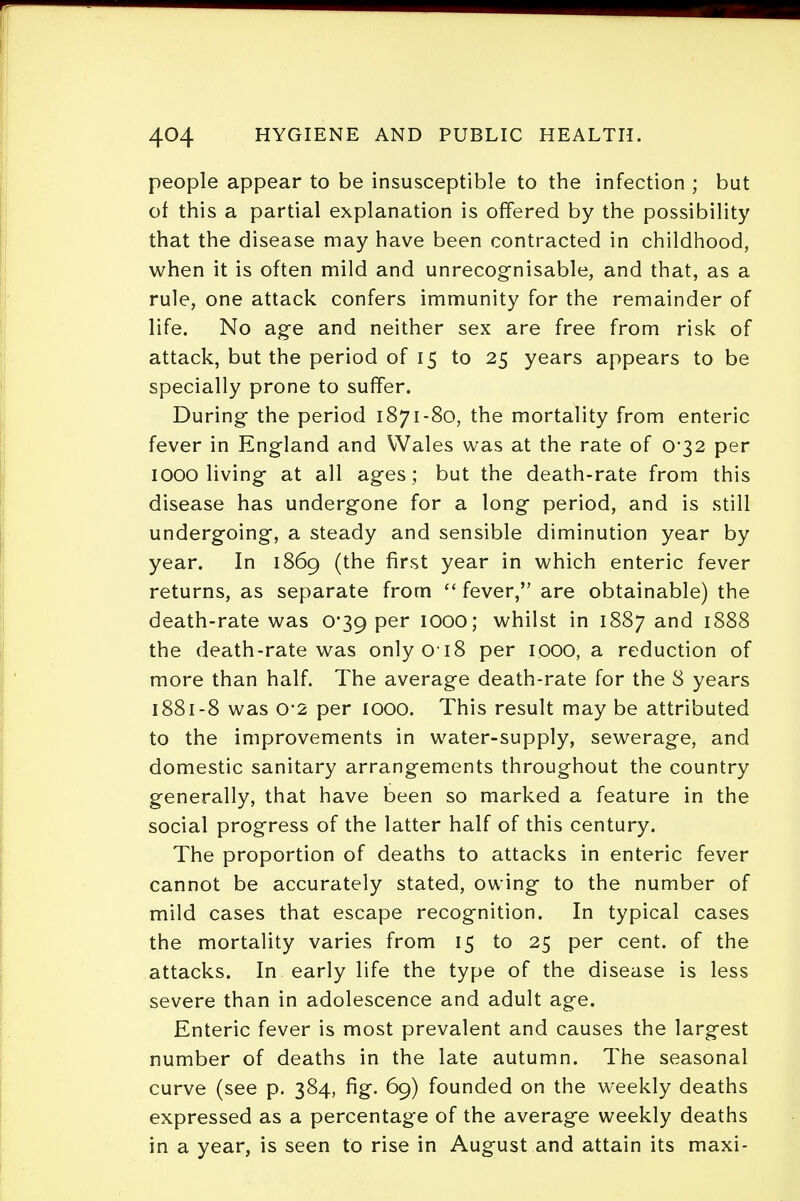 people appear to be insusceptible to the infection ; but of this a partial explanation is offered by the possibility that the disease may have been contracted in childhood, when it is often mild and unrecognisable, and that, as a rule, one attack confers immunity for the remainder of life. No age and neither sex are free from risk of attack, but the period of 15 to 25 years appears to be specially prone to suffer. During the period 1871-80, the mortality from enteric fever in England and Wales was at the rate of C32 per IOOO living at all ages; but the death-rate from this disease has undergone for a long period, and is still undergoing, a steady and sensible diminution year by year. In 1869 (the first year in which enteric fever returns, as separate from  fever, are obtainable) the death-rate was 0*39 per 1000; whilst in 1887 and 1888 the death-rate was onlyo i8 per 1000, a reduction of more than half. The average death-rate for the 8 years 1881-8 was o*2 per 1000. This result may be attributed to the improvements in water-supply, sewerage, and domestic sanitary arrangements throughout the country generally, that have been so marked a feature in the social progress of the latter half of this century. The proportion of deaths to attacks in enteric fever cannot be accurately stated, owing to the number of mild cases that escape recognition. In typical cases the mortality varies from 15 to 25 per cent, of the attacks. In early life the type of the disease is less severe than in adolescence and adult age. Enteric fever is most prevalent and causes the largest number of deaths in the late autumn. The seasonal curve (see p. 384, fig. 69) founded on the weekly deaths expressed as a percentage of the average weekly deaths in a year, is seen to rise in August and attain its maxi-