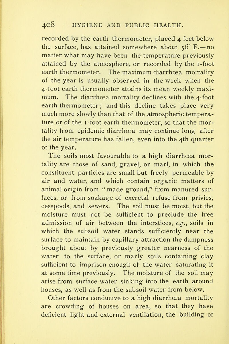 recorded by the earth thermometer, placed 4 feet below the surface, has attained somewhere about 560 F.—no matter what may have been the temperature previously attained by the atmosphere, or recorded by the i-foot earth thermometer. The maximum diarrhoea mortality of the year is usually observed in the week when the 4-foot earth thermometer attains its mean weekly maxi- mum. The diarrhoea mortality declines with the 4-foot earth thermometer; and this decline takes place very much more slowly than that of the atmospheric tempera- ture or of the i-foot earth thermometer, so that the mor- tality from epidemic diarrhoea may continue long after the air temperature has fallen, even into the 4th quarter of the year. The soils most favourable to a high diarrhoea mor- tality are those of sand, gravel, or marl, in which the constituent particles are small but freely permeable by air and water, and which contain organic matters of animal origin from 4< made ground, from manured sur- faces, or from soakage of excretal refuse from privies, cesspools, and sewers. The soil must be moist, but the moisture must not be sufficient to preclude the free admission of air between the interstices, e.g., soils in which the subsoil water stands sufficiently near the surface to maintain by capillary attraction the dampness brought about by previously greater nearness of the water to the surface, or marly soils containing clay sufficient to imprison enough of the water saturating it at some time previously. The moisture of the soil may arise from surface water sinking into the earth around houses, as well as from the subsoil water from below. Other factors conducive to a high diarrhoea mortality are crowding of houses on area, so that they have deficient light and external ventilation, the building of