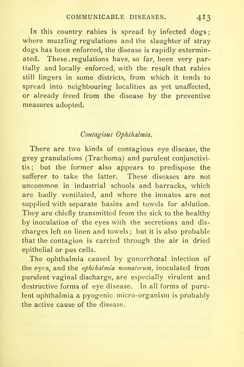 In this country rabies is spread by infected dogs; where muzzling- regulations and the slaughter of stray dogs has been enforced, the disease is rapidly extermin- ated. These, regulations have, so far, been very par- tially and locally enforced, with the result that rabies still lingers in some districts, from which it tends to spread into neighbouring localities as yet unaffected, or already freed from the disease by the preventive measures adopted. Contagious Ophthalmia. There are two kinds of contagious eye disease, the grey granulations (Trachoma) and purulent conjunctivi- tis ; but the former also appears to predispose the sufferer to take the latter. These diseases are not uncommon in industrial schools and barracks, which are badly ventilated, and where the inmates are not supplied with separate basins and towels for ablution. They are chiefly transmitted from the sick to the healthy by inoculation of the eyes with the secretions and dis- charges left on linen and towels; but it is also probable that the contagion is carried through the air in dried epithelial or pus cells. The ophthalmia caused by gonorrhoea! infection of the eyes, and the ophthalmia neonatorum, inoculated from purulent vaginal discharge, are especially virulent and destructive forms of eye disease. In all forms of puru- lent ophthalmia a pyogenic micro-organism is probably the active cause of the disease.