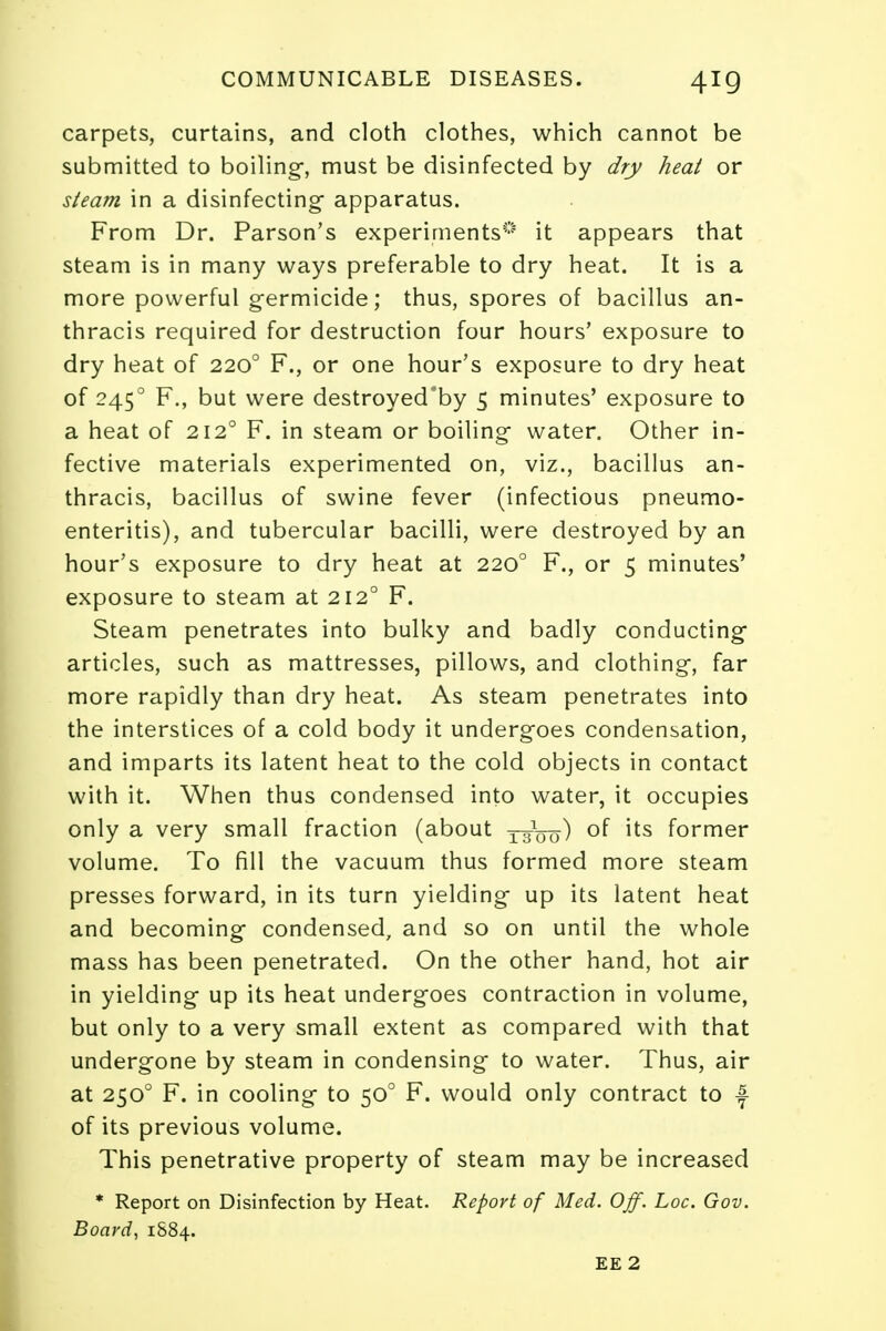 carpets, curtains, and cloth clothes, which cannot be submitted to boiling-, must be disinfected by dry heat or steam in a disinfecting apparatus. From Dr. Parson's experiments0 it appears that steam is in many ways preferable to dry heat. It is a more powerful germicide; thus, spores of bacillus an- thracis required for destruction four hours' exposure to dry heat of 2200 F., or one hour's exposure to dry heat of 2450 F., but were destroyed'by 5 minutes' exposure to a heat of 2120 F. in steam or boiling* water. Other in- fective materials experimented on, viz., bacillus an- thracis, bacillus of swine fever (infectious pneumo- enteritis), and tubercular bacilli, were destroyed by an hour's exposure to dry heat at 2200 F., or 5 minutes' exposure to steam at 2120 F. Steam penetrates into bulky and badly conducting articles, such as mattresses, pillows, and clothing-, far more rapidly than dry heat. As steam penetrates into the interstices of a cold body it underg-oes condensation, and imparts its latent heat to the cold objects in contact with it. When thus condensed into water, it occupies only a very small fraction (about 131OQ) of its former volume. To fill the vacuum thus formed more steam presses forward, in its turn yielding- up its latent heat and becoming- condensed, and so on until the whole mass has been penetrated. On the other hand, hot air in yielding- up its heat undergoes contraction in volume, but only to a very small extent as compared with that undergone by steam in condensing to water. Thus, air at 2500 F. in cooling to 500 F. would only contract to f of its previous volume. This penetrative property of steam may be increased * Report on Disinfection by Heat. Report of Med. Off. hoc. Gov. Board, 1884. EE 2