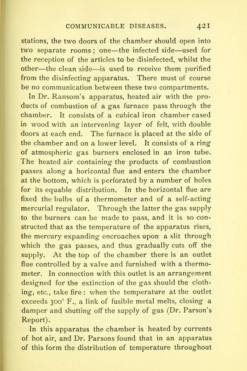 stations, the two doors of the chamber should open into two separate rooms ; one—the infected side—used for the reception of the articles to be disinfected, whilst the other—the clean side—is used to receive them purified from the disinfecting- apparatus. There must of course be no communication between these two compartments. In Dr. Ransom's apparatus, heated air with the pro- ducts of combustion of a gas furnace pass through the chamber. It consists of a cubical iron chamber cased in wood with an intervening layer of felt, with double doors at each end. The furnace is placed at the side of the chamber and on a lower level. It consists of a ring of atmospheric g*as burners enclosed in an iron tube. The heated air containing the products of combustion passes along a horizontal flue and enters the chamber at the bottom, which is perforated by a number of holes for its equable distribution. In the horizontal flue are fixed the bulbs of a thermometer and of a self-acting mercurial regulator. Through the latter the gas supply to the burners can be made to pass, and it is so con- structed that as the temperature of the apparatus rises, the mercury expanding encroaches upon a slit through which the gas passes, and thus gradually cuts off the supply. At the top of the chamber there is an outlet flue controlled by a valve and furnished with a thermo- meter. In connection with this outlet is an arrangement designed for the extinction of the gas should the cloth- ing, etc., take fire : when the temperature at the outlet exceeds 3000 F., a link of fusible metal melts, closing a damper and shutting off the supply of gas (Dr. Parson's Report). In this apparatus the chamber is heated by currents of hot air, and Dr. Parsons found that in an apparatus of this form the distribution of temperature throughout