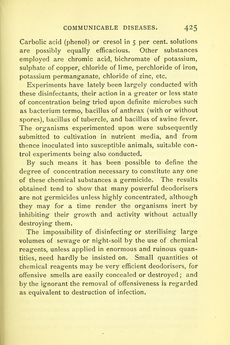 Carbolic acid (phenol) or cresol in 5 per cent, solutions are possibly equally efficacious. Other substances employed are chromic acid, bichromate of potassium, sulphate of copper, chloride of lime, perchloride of iron, potassium permanganate, chloride of zinc, etc. Experiments have lately been largely conducted with these disinfectants, their action in a greater or less state of concentration being tried upon definite microbes such as bacterium termo, bacillus of anthrax (with or without spores), bacillus of tubercle, and bacillus of swine fever. The organisms experimented upon were subsequently submitted to cultivation in nutrient media, and from thence inoculated into susceptible animals, suitable con- trol experiments being also conducted. By such means it has been possible to define the degree of concentration necessary to constitute any one of these chemical substances a germicide. The results obtained tend to show that many powerful deodorisers are not germicides unless highly concentrated, although they may for a time render the organisms inert by inhibiting their growth and activity without actually destroying them. The impossibility of disinfecting or sterilising large volumes of sewage or night-soil by the use of chemical reagents, unless applied in enormous and ruinous quan- tities, need hardly be insisted on. Small quantities ot chemical reagents may be very efficient deodorisers, for offensive smells are easily concealed or destroyed; and by the ignorant the removal of ofifensiveness is regarded as equivalent to destruction of infection.