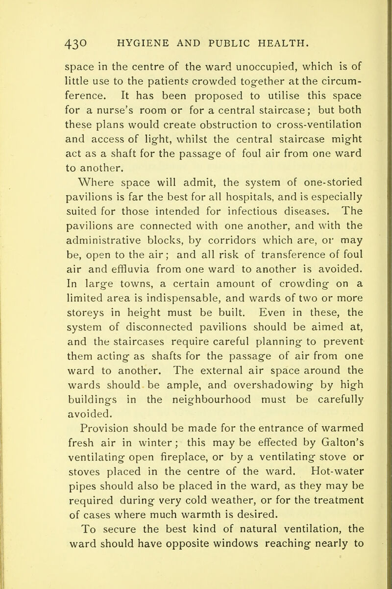 space in the centre of the ward unoccupied, which is of little use to the patients crowded together at the circum- ference. It has been proposed to utilise this space for a nurse's room or for a central staircase; but both these plans would create obstruction to cross-ventilation and access of light, whilst the central staircase might act as a shaft for the passage of foul air from one ward to another. Where space will admit, the system of one-storied pavilions is far the best for all hospitals, and is especially suited for those intended for infectious diseases. The pavilions are connected with one another, and with the administrative blocks, by corridors which are, or may be, open to the air; and all risk of transference of foul air and effluvia from one ward to another is avoided. In large towns, a certain amount of crowding on a limited area is indispensable, and wards of two or more storeys in height must be built. Even in these, the system of disconnected pavilions should be aimed at, and the staircases require careful planning to prevent them acting as shafts for the passage of air from one ward to another. The external air space around the wards should be ample, and overshadowing by high buildings in the neighbourhood must be carefully avoided. Provision should be made for the entrance of warmed fresh air in winter; this may be effected by Galton's ventilating open fireplace, or by a ventilating stove or stoves placed in the centre of the ward. Hot-water pipes should also be placed in the ward, as they may be required during very cold weather, or for the treatment of cases where much warmth is desired. To secure the best kind of natural ventilation, the ward should have opposite windows reaching nearly to