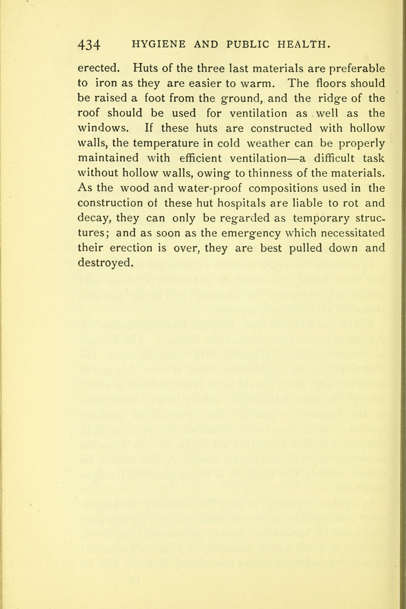 erected. Huts of the three last materials are preferable to iron as they are easier to warm. The floors should be raised a foot from the ground, and the ridge of the roof should be used for ventilation as well as the windows. If these huts are constructed with hollow walls, the temperature in cold weather can be properly maintained with efficient ventilation—a difficult task without hollow walls, owing to thinness of the materials. As the wood and water-proof compositions used in the construction of these hut hospitals are liable to rot and decay, they can only be regarded as temporary struc- tures; and as soon as the emergency which necessitated their erection is over, they are best pulled down and destroyed.