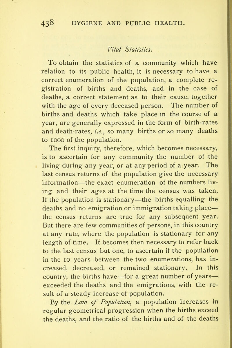 Vital Statistics. To obtain the statistics of a community which have relation to its public health, it is necessary to have a correct enumeration of the population, a complete re- gistration of births and deaths, and in the case of deaths, a correct statement as to their cause, together with the age of every deceased person. The number of births and deaths which take place in the course of a year, are generally expressed in the form of birth-rates and death-rates, i.e., so many births or so many deaths to iooo of the population. The first inquiry, therefore, which becomes necessary, is to ascertain for any community the number of the living during any year, or at any period of a year. The last census returns of the population give the necessary information—the exact enumeration of the numbers liv- ing and their ages at the time the census was taken. If the population is stationary—the births equalling the deaths and no emigration or immigration taking place— the census returns are true for any subsequent year. But there are few communities of persons, in this country at any rate, where the population is stationary for any length of time. It becomes then necessary to refer back to the last census but one, to ascertain if the population in the 10 years between the two enumerations, has in- creased, decreased, or remained stationary. In this country, the births have—for a great number of years— exceeded the deaths and the emigrations, with the re- sult of a steady increase of population. By the Law of Population, a population increases in regular geometrical progression when the births exceed the deaths, and the ratio of the births and of the deaths