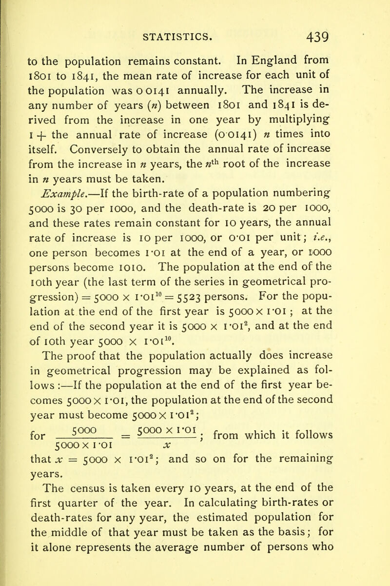 to the population remains constant. In England from 1801 to 1841, the mean rate of increase for each unit of the population wasooi4i annually. The increase in any number of years (n) between 1801 and 1841 is de- rived from the increase in one year by multiplying 1 -f the annual rate of increase (o 0141) n times into itself. Conversely to obtain the annual rate of increase from the increase in n years, the «th root of the increase in n years must be taken. Example.—If the birth-rate of a population numbering 5000 is 30 per 1000, and the death-rate is 20 per 1000, and these rates remain constant for 10 years, the annual rate of increase is 10 per 1000, or O'Oi per unit ; i.e., one person becomes roi at the end of a year, or 1000 persons become 1010. The population at the end of the 10th year (the last term of the series in geometrical pro- gression) = 5000 x roi10 = 5523 persons. For the popu- lation at the end of the first year is 5000 x roi ; at the end of the second year it is 5000 x roi2, and at the end of 10th year 5000 x roi10. The proof that the population actually does increase in geometrical progression may be explained as fol- lows :—If the population at the end of the first year be- comes 5000 x ro 1, the population at the end of the second year must become 5000x roi2; for s°°° = SQgQXjgi. from which it follows 5000 x roi x that x = 5000 x roi2; and so on for the remaining years. The census is taken every 10 years, at the end of the first quarter of the year. In calculating birth-rates or death-rates for any year, the estimated population for the middle of that year must be taken as the basis; for it alone represents the average number of persons who