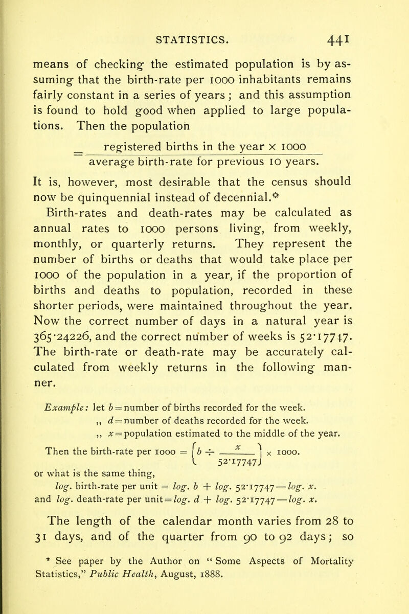 means of checking- the estimated population is by as- suming that the birth-rate per 1000 inhabitants remains fairly constant in a series of years ; and this assumption is found to hold good when applied to large popula- tions. Then the population _ registered births in the year x IOOO average birth-rate for previous 10 years. It is, however, most desirable that the census should now be quinquennial instead of decennial.0 Birth-rates and death-rates may be calculated as annual rates to 1000 persons living, from weekly, monthly, or quarterly returns. They represent the number of births or deaths that would take place per IOOO of the population in a year, if the proportion of births and deaths to population, recorded in these shorter periods, were maintained throughout the year. Now the correct number of days in a natural year is 365*24226, and the correct number of weeks is 52*17747. The birth-rate or death-rate may be accurately cal- culated from weekly returns in the following man- ner. Example: let b = number of births recorded for the week. ,, d = number of deaths recorded for the week. ,, population estimated to the middle of the year. Then the birth-rate per 1000 = j b -f- ] x 1000. 52*i7747J or what is the same thing, log. birth-rate per unit = log. b + log. 52*17747 — log. x. and log. death-rate per unit = /og-. d + log. 52*17747 — log. x. The length of the calendar month varies from 28 to 31 days, and of the quarter from 90 to 92 days; so * See paper by the Author on  Some Aspects of Mortality Statistics, Public Health, August, 1888.