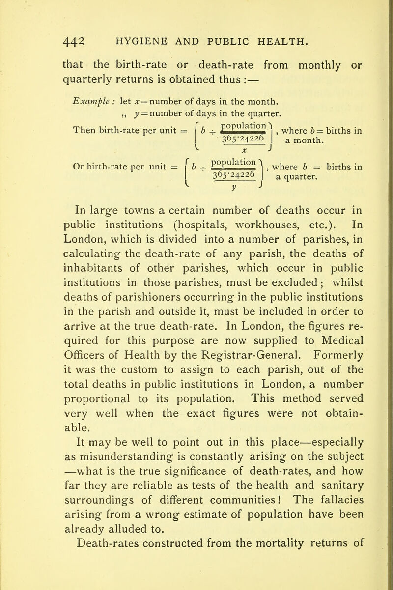 that the birth-rate or death-rate from monthly or quarterly returns is obtained thus :— Example : let x = number of days in the month. „ jy = number of days in the quarter. Then birth-rate per unit = \b + P°Pulatlon ] f where b = births in I 365-24226 I a month. ^ x i Or birth-rate per unit = ( b - P°Pulatlon > , where b = births in I 365-24226 I a quarter. V y J In large towns a certain number of deaths occur in public institutions (hospitals, workhouses, etc.). In London, which is divided into a number of parishes, in calculating the death-rate of any parish, the deaths of inhabitants of other parishes, which occur in public institutions in those parishes, must be excluded; whilst deaths of parishioners occurring in the public institutions in the parish and outside it, must be included in order to arrive at the true death-rate. In London, the figures re- quired for this purpose are now supplied to Medical Officers of Health by the Registrar-General. Formerly it was the custom to assign to each parish, out of the total deaths in public institutions in London, a number proportional to its population. This method served very well when the exact figures were not obtain- able. It may be well to point out in this place—especially as misunderstanding is constantly arising on the subject —what is the true significance of death-rates, and how far they are reliable as tests of the health and sanitary surroundings of different communities! The fallacies arising from a wrong estimate of population have been already alluded to. Death-rates constructed from the mortality returns of