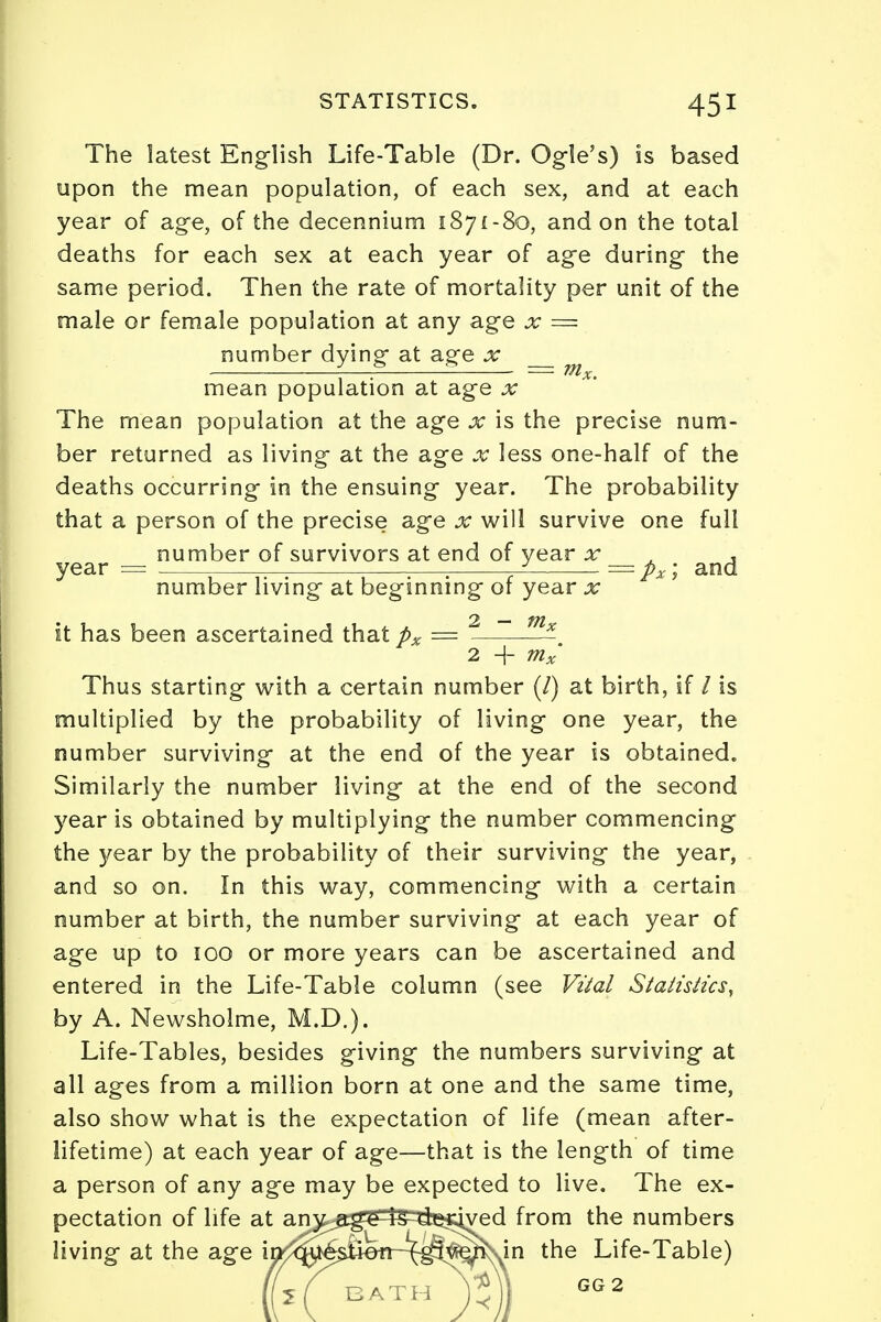 The latest English Life-Table (Dr. Ogle's) is based upon the mean population, of each sex, and at each year of age, of the decennium 1871-80, and on the total deaths for each sex at each year of age during the same period. Then the rate of mortality per unit of the male or female population at any age x = number dying at age x . . — m x. mean population at age x The mean population at the age x is the precise num- ber returned as living at the age x less one-half of the deaths occurring in the ensuing year. The probability that a person of the precise age x will survive one full number of survivors at end of year x . , year = — —:—: ' =px; and number living at beginning or year x » 2 — fit it has been ascertained that px = * 2 + mx Thus starting with a certain number (/) at birth, if / is multiplied by the probability of living one year, the number surviving at the end of the year is obtained. Similarly the number living at the end of the second year is obtained by multiplying the number commencing the year by the probability of their surviving the year, and so on. In this way, commencing with a certain number at birth, the number surviving at each year of age up to 100 or more years can be ascertained and entered in the Life-Table column (see Vital Statistics, by A. Newsholme, M.D.). Life-Tables, besides giving the numbers surviving at all ages from a million born at one and the same time, also show what is the expectation of life (mean after- lifetime) at each year of age—that is the length of time a person of any age may be expected to live. The ex- pectation of life at an)t^g^l5^^ived from the numbers living at the age ir> question - (•give.n in the Life-Table) GG 2