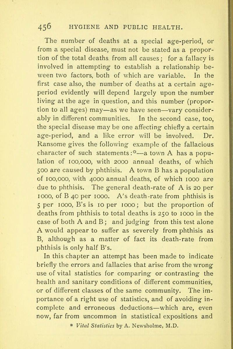 The number of deaths at a special age-period, or from a special disease, must not be stated as a propor- tion of the total deaths from all causes; for a fallacy is involved in attempting to establish a relationship be- ween two factors, both of which are variable. In the first case also, the number of deaths at a certain age- period evidently will depend largely upon the number living at the age in question, and this number (propor- tion to all ages) may—as we have seen—vary consider- ably in different communities. In the second case, too, the special disease may be one affecting chiefly a certain age-period, and a like error will be involved. Dr. Ransome gives the following example of the fallacious character of such statements:0—a town A has a popu- lation of 100,000, with 2000 annual deaths, of which 500 are caused by phthisis. A town B has a population of 100,000, with 4000 annual deaths, of which 1000 are due to phthisis. The general death-rate of A is 20 per 1000, of B 40 per 1000. A's death-rate from phthisis is 5 per 1000, B's is 10 per 1000; but the proportion of deaths from phthisis to total deaths is 250 to 1000 in the case of both A and B; and judging from this test alone A would appear to suffer as severely from phthisis as B, although as a matter of fact its death-rate from phthisis is only half B's. In this chapter an attempt has been made to indicate briefly the errors and fallacies that arise from the wrong use of vital statistics for comparing or contrasting the health and sanitary conditions of different communities, or of different classes of the same community. The im- portance of a right use of statistics, and of avoiding in- complete and erroneous deductions—which are, even now, far from uncommon in statistical expositions and * Vital Statistics by A. Newsholme, M.D.