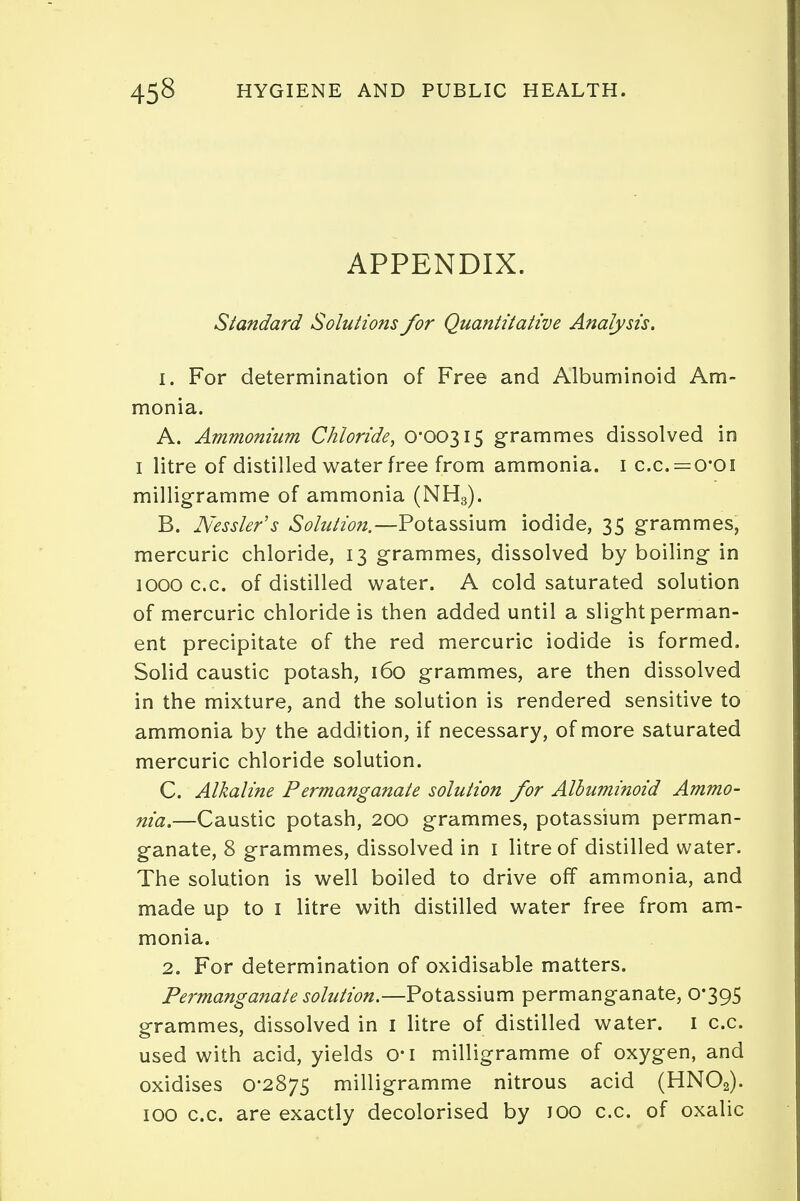 APPENDIX. Standard Solutions for Quantitative Analysis. 1. For determination of Free and Albuminoid Am- monia. A. Ammonium Chloride, 0*00315 grammes dissolved in 1 litre of distilled water free from ammonia. 1 c.c — 0*01 milligramme of ammonia (NH3). B. Nessler's Solution.—Potassium iodide, 35 grammes, mercuric chloride, 13 grammes, dissolved by boiling in 1000 c.c. of distilled water. A cold saturated solution of mercuric chloride is then added until a slight perman- ent precipitate of the red mercuric iodide is formed. Solid caustic potash, 160 grammes, are then dissolved in the mixture, and the solution is rendered sensitive to ammonia by the addition, if necessary, of more saturated mercuric chloride solution. C. Alkaline Permanganate solution for Albuminoid Ammo- nia.—Caustic potash, 200 grammes, potassium perman- ganate, 8 grammes, dissolved in 1 litre of distilled water. The solution is well boiled to drive off ammonia, and made up to 1 litre with distilled water free from am- monia. 2. For determination of oxidisable matters. Permanganate solution.—Potassium permanganate, 0*395 grammes, dissolved in 1 litre of distilled water. 1 c.c. used with acid, yields o*i milligramme of oxygen, and oxidises 0*2875 milligramme nitrous acid (HNOa). 100 c.c. are exactly decolorised by 100 c.c. of oxalic