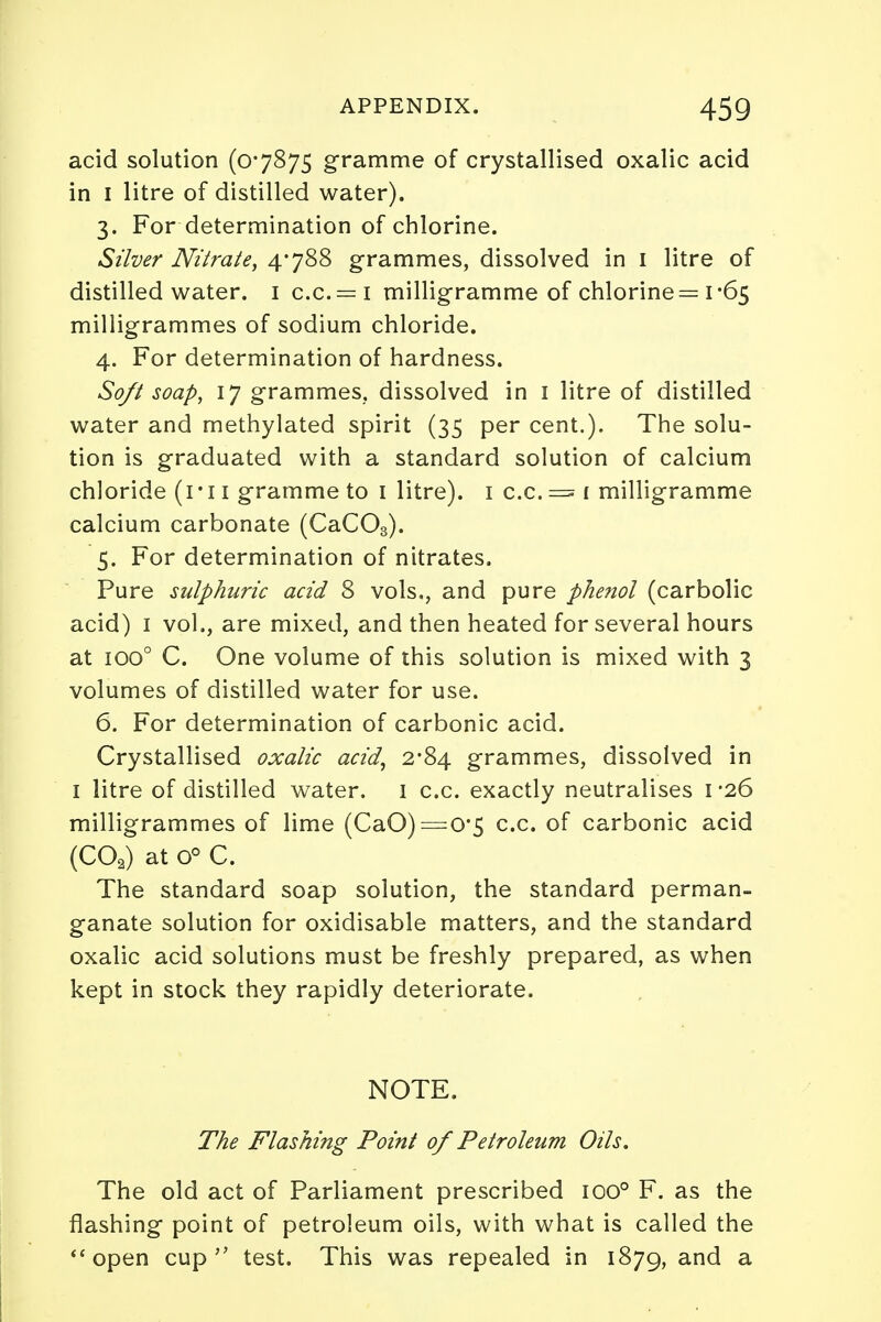 acid solution (07875 gramme of crystallised oxalic acid in I litre of distilled water). 3. For determination of chlorine. Silver Nitrate, 4*788 grammes, dissolved in 1 litre of distilled water. 1 c.c.= i milligramme of chlorine = 1*65 milligrammes of sodium chloride. 4. For determination of hardness. Soft soap, 17 grammes, dissolved in 1 litre of distilled water and methylated spirit (35 per cent.). The solu- tion is graduated with a standard solution of calcium chloride (1 * 11 gramme to 1 litre). 1 c.c. = 1 milligramme calcium carbonate (CaC03). 5. For determination of nitrates. Pure sulphuric acid 8 vols., and pure phenol (carbolic acid) 1 vol., are mixed, and then heated for several hours at ioo° C. One volume of this solution is mixed with 3 volumes of distilled water for use. 6. For determination of carbonic acid. Crystallised oxalic acid, 2*84 grammes, dissolved in 1 litre of distilled water. 1 c.c. exactly neutralises 1*26 milligrammes of lime (CaO) =0*5 c.c. of carbonic acid (COa) at 0° C. The standard soap solution, the standard perman- ganate solution for oxidisable matters, and the standard oxalic acid solutions must be freshly prepared, as when kept in stock they rapidly deteriorate. NOTE. The Flashing Point of Petroleum Oils. The old act of Parliament prescribed ioo° F. as the flashing point of petroleum oils, with what is called the open cup test. This was repealed in 1879, and a