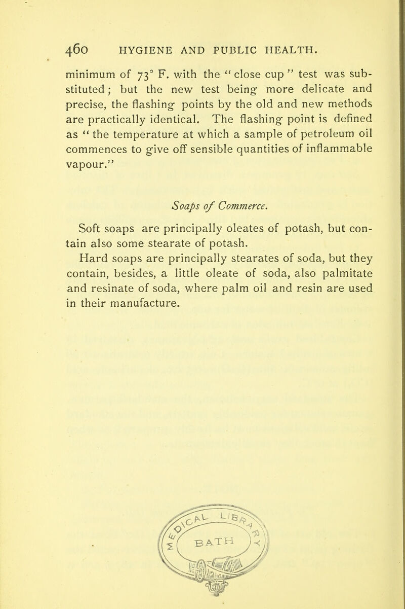 minimum of 730 F. with the  close cup  test was sub- stituted ; but the new test being more delicate and precise, the flashing- points by the old and new methods are practically identical. The flashing- point is defined as  the temperature at which a sample of petroleum oil commences to give off sensible quantities of inflammable vapour. Soaps of Commerce. Soft soaps are principally oleates of potash, but con- tain also some stearate of potash. Hard soaps are principally stearates of soda, but they contain, besides, a little oleate of soda, also palmitate and resinate of soda, where palm oil and resin are used in their manufacture.