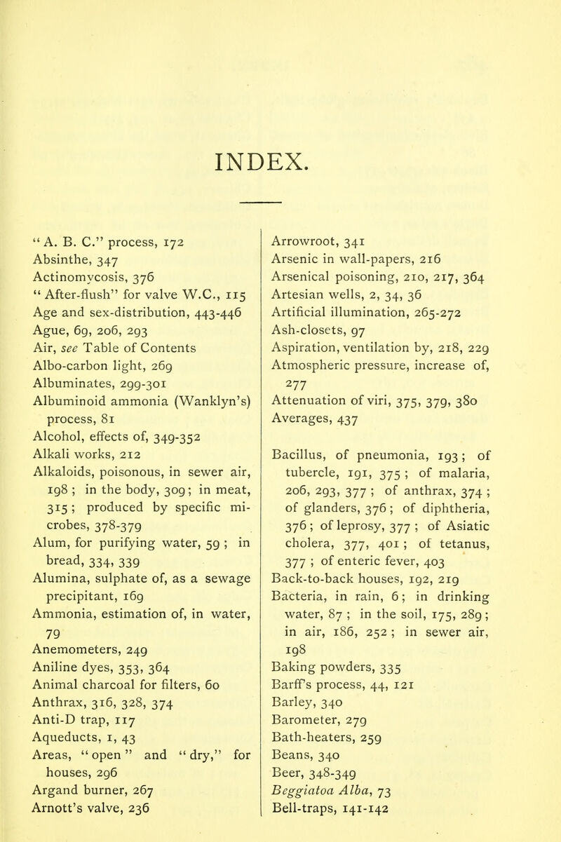 INDEX. A. B. C. process, 172 Absinthe, 347 Actinomycosis, 376  After-flush for valve W.C., 115 Age and sex-distribution, 443-446 Ague, 69, 206, 293 Air, see Table of Contents Albo-carbon light, 269 Albuminates, 299-301 Albuminoid ammonia (Wanklyn's) process, 81 Alcohol, effects of, 349-352 Alkali works, 212 Alkaloids, poisonous, in sewer air, ig8 ; in the body, 309; in meat, 315; produced by specific mi- crobes, 378-379 Alum, for purifying water, 59 ; in bread, 334, 339 Alumina, sulphate of, as a sewage precipitant, 169 Ammonia, estimation of, in water, 79 Anemometers, 249 Aniline dyes, 353, 364 Animal charcoal for filters, 60 Anthrax, 316, 328, 374 Anti-D trap, 117 Aqueducts, 1, 43 Areas,  open and  dry, for houses, 296 Argand burner, 267 Arnott's valve, 236 Arrowroot, 341 Arsenic in wall-papers, 216 Arsenical poisoning, 210, 217, 364 Artesian wells, 2, 34, 36 Artificial illumination, 265-272 Ash-closets, 97 Aspiration, ventilation by, 218, 22g Atmospheric pressure, increase of, 277 Attenuation of viri, 375, 379, 380 Averages, 437 Bacillus, of pneumonia, 193; of tubercle, 191, 375 ; of malaria, 206, 293, 377 ; of anthrax, 374 ; of glanders, 376 ; of diphtheria, 376; of leprosy, 377 ; of Asiatic cholera, 377, 401 ; of tetanus, 377 ; of enteric fever, 403 Back-to-back houses, 192, 219 Bacteria, in rain, 6; in drinking water, 87 ; in the soil, 175, 28g; in air, 186, 252 ; in sewer air, 198 Baking powders, 335 Barff's process, 44, 121 Barley, 340 Barometer, 279 Bath-heaters, 259 Beans, 340 Beer, 348-349 Beggiatoa Alba, 73 Bell-traps, 141-142