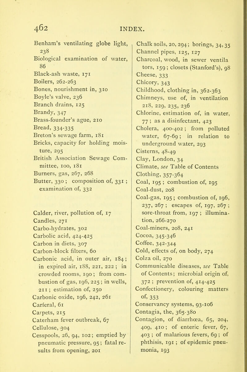 Benham's ventilating globe light, 238 Biological examination of water, 86 Black-ash waste, 171 Boilers, 262-263 Bones, nourishment in, 310 Boyle's valve, 236 Branch drains, 125 Brandy, 347 Brass-founder's ague, 210 Bread, 334-335 Breton's sewage farm, 181 Bricks, capacity for holding mois- ture, 295 British Association Sewage Com- mittee, 100, 181 Burners, gas, 267, 268 Butter, 330 ; composition of, 331 ; examination of, 332 Calder, river, pollution of, 17 Candles, 271 Carbo-hydrates, 302 Carbolic acid, 424-425 Carbon in diets, 307 Carbon-block filters, 60 Carbonic acid, in outer air, 184; in expired air, 188, 221, 222 ; in crowded rooms, igo ; from com- bustion of gas, 196, 225 ; in wells, 211; estimation of, 250 Carbonic oxide, ig6, 242, 261 Carferal, 61 Carpets, 215 Caterham fever outbreak, 67 Cellulose, 304 Cesspools, 26, 94, 102; emptied by pneumatic pressure, 95; fatal re- sults from opening, 201 Chalk soils, 20, 294; borings, 34,35 Channel pipes, 125, 127 Charcoal, wood, in sewer ventila tors, 159 ; closets (Stanford's), 98 Cheese, 333 Chicory, 343 Childhood, clothing in, 362-363 Chimneys, use of, in ventilation 218, 229, 235, 236 Chlorine, estimation of, in water, 77 ; as a disinfectant, 423 Cholera, 400-402; from polluted water, 67-69; in relation to underground water, 293 Cisterns, 48-49 Clay, London, 34 Climate, see Table of Contents Clothing, 357-364 Coal, 195 ; combustion of, 195 Coal-dust, 208 Coal-gas, 195 ; combustion of, 196, 237, 267 ; escapes of, 197, 267 ; sore-throat from, 197 ; illumina- tion, 266-270 Coal-miners, 208, 241 Cocoa, 345-346 Coffee, 342-344 Cold, effects of, on body, 274 Colza oil, 270 Communicable diseases, see Table of Contents; microbial origin of, 372 ; prevention of, 414-425 Confectionery, colouring matters of, 353 Conservancy systems, 93-106 Contagia, the, 365-380 Contagion, of diarrhoea, 65, 204, 409, 410 ; of enteric fever, 67, 403 ; of malarious fevers, 6g ; of phthisis, igi ; of epidemic pneu- monia, ig3