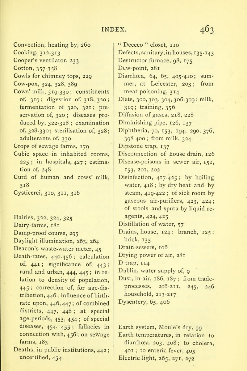 Convection, heating by, 260 Cooking, 312-313 Cooper's ventilator, 233 Cotton, 357-358 Cowls for chimney tops, 229 Cow-pox, 324, 328, 389 Cows' milk, 319-330 ; constituents of, 319; digestion of, 318, 320; fermentation of 320, 321; pre- servation of, 320 ; diseases pro- duced by, 322-328 ; examination of, 328-330; sterilisation of, 328; adulterants of, 330 Crops of sewage farms, 179 Cubic space in inhabited rooms, 225 ; in hospitals, 427 ; estima- tion of, 248 Curd of human and cows' milk, 3i8 Cysticerci, 310, 311, 316 Dairies, 322, 324, 325 Dairy-farms, 181 Damp-proof course, 295 Daylight illumination, 263, 264 Deacon's waste-water meter, 45 Death-rates, 440-456 ; calculation of, 441 ; significance of, 443 ; rural and urban, 444, 445 ; in re- lation to density of population, 445 ; correction of, for age-dis- tribution, 446; influence of birth- rate upon, 446,447; of combined districts, 447, 448 ; at special age-periods, 453, 454 ; of special diseases, 454, 455 ; fallacies in connection with, 456; on sewage farms, 183 Deaths, in public institutions, 442 ; uncertified, 454  Dececo  closet, no Defects, sanitary, in houses, 135-143 Destructor furnace, 98, 175 Dew-point, 281 Diarrhoea, 64, 65, 405-410; sum- mer, at Leicester, 203 ; from meat poisoning, 314 Diets, 300,303, 304, 306-309 ; milk, 319; training, 356 Diffusion of gases, 218, 228 Diminishing pipe, 126, 137 Diphtheria, 70, 153, 194, 290, 376, 398-400 ; from milk, 324 Dipstone trap, 137 Disconnection of house drain, 126 Disease-poisons in sewer air, 152, 153, 201, 202 Disinfection, 417-425 ; by boiling water, 418 ; by dry heat and by steam, 419-422 ; of sick room by gaseous air-purifiers, 423, 424; of stools and sputa by liquid re- agents, 424, 425 Distillation of water, 57 Drains, house, 124 : branch, 125 ; brick, 135 Drain-sewers, 106 Drying power of air, 281 D trap, 114 Dublin, water supply of, g Dust, in air, 186, 187 ; from trade- processes, 206-211, 245, 246 household, 213-217 Dysentery, 65, 406 Earth system, Moule's dry, 99 Earth temperatures, in relation to diarrhoea, 203, 408; to cholera, 401 ; to enteric fever, 405 Electric light, 265, 271, 272