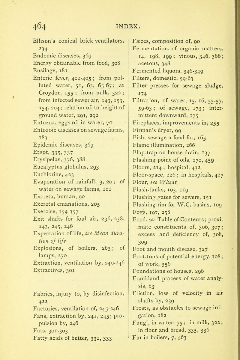 Ellison's conical brick ventilators, 234 Endemic diseases, 369 Energy obtainable from food, 308 Ensilage, 181 Enteric fever, 402-405 ; from pol- luted water, 51, 63, 65-67; at Croydon, 155 ; from milk, 322 ; from infected sewer air, 143, 153, 154, 204; relation of, to height of ground water, 291, 292 Entozoa, eggs of, in water, 70 Entozoic diseases on sewage farms, 183 Epidemic diseases, 369 Ergot, 335, 337 Erysipelas, 376, 388 Eucalyptus globulus, 293 Euchlorine, 423 Evaporation of rainfall, 3, 20 ; of water on sewage farms, 181 Excreta, human, go Excretal emanations, 205 Exercise, 354-357 Exit shafts for foul air, 236, 238, 243, 245, 246 Expectation of life, see Mean dura- tion of life Explosions, of boilers, 263; of lamps, 270 Extraction, ventilation by, 240-246 Extractives, 301 Fabrics, injury to, by disinfection, 422 Factories, ventilation of, 245-246 Fans, extraction by, 241, 245; pro- pulsion by, 246 Fats, 301-303 Fatty acids of butter, 331, 333 Faeces, composition of, 90 Fermentation, of organic matters, 14, 198, 199; vinous, 346, 366; acetous, 348 Fermented liquors, 346-349 Filters, domestic, 59-63 Filter presses for sewage sludge, 174 Filtration, of water, 15, 16, 55-57, 59-63 ; of sewage, 173 ; inter- mittent downward, 175 Fireplaces, improvements in, 255 Firman's dryer, 99 Fish, sewage a food for, 165 Flame illumination, 266 Flap-trap on house drain, 137 Flashing point of oils, 270, 459 Floors, 214 ; hospital, 432 Floor-space, 226 ; in hospitals, 427 Flour, see Wheat Flush-tanks, 103, 119 Flushing gates for sewers, 151 Flushing rim for W.C. basins, 109 Fogs, 197, 258 Food, see Table of Contents; proxi- mate constituents of, 306, 307 ; excess and deficiency of, 308, 309 Foot and mouth disease, 327 Foot-tons of potential energy, 308; of work, 356 Foundations of houses, 296 Frankland process of water analy- sis, 83 Friction, loss of velocity in air shafts by, 239 Frosts, as obstacles to sewage irri- gation, 182 Fungi, in water, 75 ; in milk, 322 ; in flour and bread, 335, 336 Fur in boilers, 7, 263