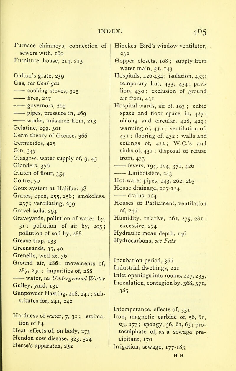 Furnace chimneys, connection of sewers with, 160 Furniture, house, 214, 215 Galton's grate, 259 Gas, see Coal-gas cooking stoves, 313 fires, 257 governors, 269 pipes, pressure in, 269 works, nuisance from, 213 Gelatine, 299, 301 Germ theory of disease, 366 Germicides, 425 Gin, 347 Glasgow, water supply of, g, 45 Glanders, 376 Gluten of flour, 334 Goitre, 70 Goux system at Halifax, 98 Grates, open, 255, 256; smokeless, 257; ventilating, 259 Gravel soils, 294 Graveyards, pollution of water by, 31 ; pollution of air by, 205 ; pollution of soil by, 288 Grease trap, 133 Greensands, 35, 40 Grenelle, well at, 36 Ground air, 286; movements of, 287, 290 ; impurities of, 288 -—' water, see Underground Water Gulley, yard, 131 Gunpowder blasting, 208, 241; sub- stitutes for, 241, 242 Hardness of water, 7, 31 ; estima- tion of 84 Heat, effects of, on body, 273 Hendon cow disease, 323, 324 Hesse's apparatus, 252 Hinckes Bird's window ventilator, 232 Hopper closets, 108 ; supply from water main, 51, 143 Hospitals, 426-434; isolation, 433; temporary hut, 433, 434; pavi- lion, 430; exclusion of ground air from, 431 Hospital wards, air of, 193 ; cubic space and floor space in, 427 ; oblong and circular, 428, 429 ; warming of, 430 ; ventilation of, 431 ; flooring of, 432 ; walls and ceilings of, 432 ; W.C.'s and sinks of, 431 ; disposal of refuse from, 433 fevers, 194, 204, 371, 426 Lariboisiere, 243 Hot-water pipes, 243, 262, 263 House drainage, 107-134 drains, 124 Houses of Parliament, ventilation of, 246 Humidity, relative, 261, 275, 281 5 excessive, 274 Hydraulic mean depth, 146 Hydrocarbons, see Fats Incubation period, 366 Industrial dwellings, 221 Inlet openings into rooms, 227,235, Inoculation, contagion by, 368, 371, 385 Intemperance, effects of, 351 Iron, magnetic carbide of, 56, 61, 63* 173; spongy, 56, 61,63; pro- tosulphate of, as a sewage pre- cipitant, 170 Irrigation, sewage, 177-183. H H