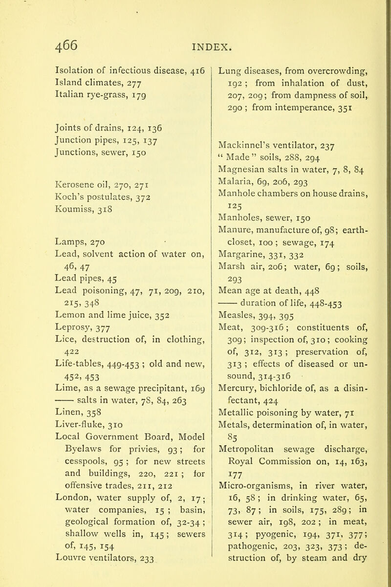 Isolation of infectious disease, 416 Island climates, 277 Italian rye-grass, 179 Joints of drains, 124, 136 Junction pipes, 125, 137 Junctions, sewer, 150 Kerosene oil, 270, 271 Koch's postulates, 372 Koumiss, 318 Lamps, 270 Lead, solvent action of water on, 46, 47 Lead pipes, 45 Lead poisoning, 47, 71, 209, 210, 215, 348 Lemon and lime juice, 352 Leprosy, 377 Lice, destruction of, in clothing, 422 Life-tables, 449-453 ; old and new, 452, 453 Lime, as a sewage precipitant, 169 salts in water, 7S, 84, 263 Linen, 358 Liver-fluke, 310 Local Government Board, Model Byelaws for privies, 93; for cesspools, 95 ; for new streets and buildings, 220, 221 ; for offensive trades, 211, 212 London, water supply of, 2, 17; water companies, 15 ; basin, geological formation of, 32-34 ; shallow wells in, 145; sewers of> I45> 154 Louvre ventilators, 233 Lung diseases, from overcrowding, 192; from inhalation of dust, 207, 209; from dampness of soil, 290 ; from intemperance, 351 Mackinnel's ventilator, 237  Made soils, 288, 294 Magnesian salts in water, 7, 8, 84 Malaria, 69, 206, 293 Manhole chambers on house drains, 125 Manholes, sewer, 150 Manure, manufacture of, 98; earth- closet, 100 ; sewage, 174 Margarine, 331, 332 Marsh air, 206; water, 6g; soils, 293 Mean age at death, 448 duration of life, 448-453 Measles, 394, 395 Meat, 309-316; constituents of, 3og; inspection of, 310; cooking of, 312, 313 ; preservation of, 313 ; effects of diseased or un- sound, 314-316 Mercury, bichloride of, as a disin- fectant, 424 Metallic poisoning by water, 71 Metals, determination of, in water, 85 Metropolitan sewage discharge, Royal Commission on, 14, 163, 177 Micro-organisms, in river water, 16, 58 ; in drinking water. 65, 73, 87; in soils, 175, 28g; in sewer air, 198, 202 ; in meat, 3H; pyogenic, 194, 371, 377; pathogenic, 203, 323, 373 ; de- struction of, by steam and dry