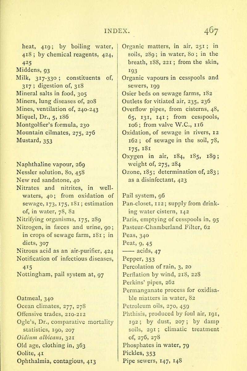 heat, 419; by boiling water, 418 ; by chemical reagents, 424, 425 Middens, 93 Milk, 317-330 ; constituents of, 317 ; digestion of, 318 Mineral salts in food, 305 Miners, lung diseases of, 208 Mines, ventilation of, 240-243 Miquel, Dr., 5, 186 Montgolfier's formula, 230 Mountain cilmates, 275, 276 Mustard, 353 Naphthaline vapour, 269 Nessler solution, 80, 458 New red sandstone, 40 Nitrates and nitrites, in well- waters, 40; from oxidation of sewage, 173, 175, 181; estimation of, in water, 78, 82 Nitrifying organisms, 175, 28g Nitrogen, in faeces and urine, go; in crops of sewage farm, 181; in diets, 307 Nitrous acid as an air-purifier, 424 Notification of infectious diseases, Nottingham, pail system at, 97 Oatmeal, 340 Ocean climates, 277, 278 Offensive trades, 210-212 Ogle's, Dr., comparative mortality statistics, 190, 207 Oidium albicans, 321 Old age, clothing in, 363 Oolite, 41 Ophthalmia, contagious, 413 Organic matters, in air, 251 ; in soils, 289; in water, 80 ; in the breath, 188, 221 ; from the skin, 193 Organic vapours in cesspools and sewers, igg Osier beds on sewage farms, 182 Outlets for vitiated air, 235, 236 Overflow pipes, from cisterns, 48, 65, 131, 141 ; from cesspools, 106 ; from valve W.C., 116 Oxidation, of sewage in rivers, 12 162 ; of sewage in the soil, 78, i75> 181 Oxygen in air, 184, 185, i8g; weight of, 275, 284 Ozone, 185; determination of, 283 ; as a disinfectant, 423 Pail system, g6 Pan-closet, 112; supply from drink- ing water cistern, 142 Paris, emptying of cesspools in, g5 Pasteur-Chamberland Filter, 62 Peas, 340 Peat, g, 45 acids, 47 Pepper, 353 Percolation of rain, 3, 20 Perflation by wind, 218, 228 Perkins' pipes, 262 Permanganate process for oxidisa- ble matters in water, 82 Petroleum oils, 270, 45g Phthisis, produced by foul air, igi, 192 ; by dust, 207 ; by damp soils, 2gi ; climatic treatment of, 276, 278 Phosphates in water, 7g Pickles, 353 Pipe sewers, 147, 148