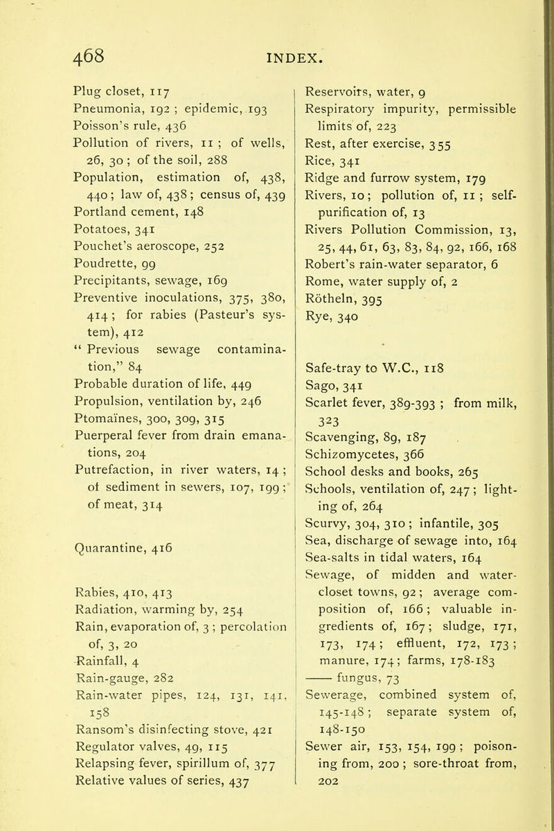 Plug closet, 117 Pneumonia, 192 ; epidemic, 193 Poisson's rule, 436 Pollution of rivers, 11 ; of wells, 26, 30 ; of the soil, 288 Population, estimation of, 438, 440 ; law of, 438 ; census of, 439 Portland cement, 148 Potatoes, 341 Pouchet's aeroscope, 252 Poudrette, 99 Precipitants, sewage, i6g Preventive inoculations, 375, 380, 414 ; for rabies (Pasteur's sys- tem), 412  Previous sewage contamina- tion, 84 Probable duration of life, 449 Propulsion, ventilation by, 246 Ptomaines, 300, 309, 315 Puerperal fever from drain emana- tions, 204 Putrefaction, in river waters, 14 ; ot sediment in sewers, 107, 199 ; of meat, 314 Quarantine, 416 Rabies, 410, 413 Radiation, warming by, 254 Rain, evaporation of, 3 ; percolation of, 3, 20 Rainfall, 4 Rain-gauge, 282 Rain-water pipes, 124, 131, 141, 158 Ransom's disinfecting stove, 421 Regulator valves, 49, 115 Relapsing fever, spirillum of, 377 Relative values of series, 437 Reservoirs, water, 9 Respiratory impurity, permissible limits of, 223 Rest, after exercise, 355 Rice, 341 Ridge and furrow system, 179 Rivers, 10; pollution of, 11; self- purification of, 13 Rivers Pollution Commission, 13, 25, 44, 61, 63, 83, 84, 92, 166, 168 Robert's rain-water separator, 6 Rome, water supply of, 2 Rotheln, 395 Rye, 340 Safe-tray to W.C., 118 Sago, 341 Scarlet fever, 389-393 ; from milk, 323 Scavenging, 8g, 187 Schizomycetes, 366 School desks and books, 265 Schools, ventilation of, 247 ; light- ing of, 264 Scurvy, 304, 310; infantile, 305 Sea, discharge of sewage into, 164 Sea-salts in tidal waters, 164 Sewage, of midden and water- closet towns, g2; average com- position of, 166; valuable in- gredients of, 167; sludge, 171, J73> !74; effluent, 172, 173; manure, 174; farms, 178-183 fungus, 73 Sewerage, combined system of, 145-148; separate system of, 148-150 Sewer air, 153, 154, igg ; poison- ing from, 200 ; sore-throat from, 202