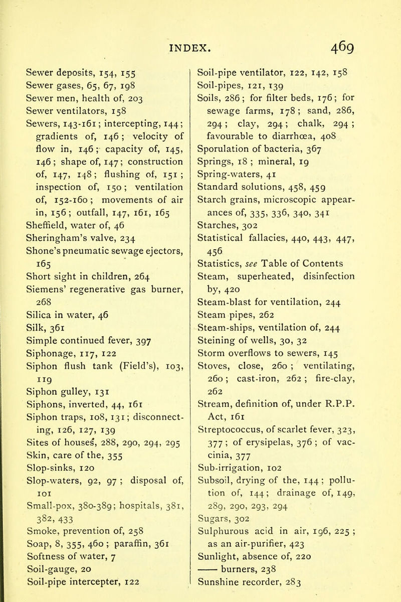 Sewer deposits, 154, 155 Sewer gases, 65, 67, 198 Sewer men, health of, 203 Sewer ventilators, 158 Sewers, 143-161; intercepting, 144; gradients of, 146; velocity of flow in, 146; capacity of, 145, 146; shape of, 147; construction of, 147, 148; flushing of, 151; inspection of, 150; ventilation of, 152-160 ; movements of air in, 156; outfall, 147, 161, 165 Sheffield, water of, 46 Sheringham's valve, 234 Shone's pneumatic sewage ejectors, 165 Short sight in children, 264 Siemens' regenerative gas burner, 268 Silica in water, 46 Silk, 361 Simple continued fever, 397 Siphonage, 117, 122 Siphon flush tank (Field's), 103, 119 Siphon gulley, 131 Siphons, inverted, 44, 161 Siphon traps, 108, 131; disconnect- ing, 126, 127, 139 Sites of houses, 288, 290, 294, 295 Skin, care of the, 355 Slop-sinks, 120 Slop-waters, 92, 97 ; disposal of, 101 Small-pox, 380-389; hospitals, 381, 382, 433 Smoke, prevention of, 258 Soap, 8, 355, 460 ; paraffin, 361 Softness of water, 7 Soil-gauge, 20 Soil-pipe intercepter, 122 Soil-pipe ventilator, 122, 142, 158 Soil-pipes, 121, 139 Soils, 286; for filter beds, 176; for sewage farms, 178; sand, 286, 294; clay, 294; chalk, 294 ; favourable to diarrhoea, 408 Sporulation of bacteria, 367 Springs, 18 ; mineral, 19 Spring-waters, 41 Standard solutions, 458, 459 Starch grains, microscopic appear- ances of, 335, 336, 340, 341 Starches, 302 Statistical fallacies, 440, 443, 447, 456 Statistics, see Table of Contents Steam, superheated, disinfection by, 420 Steam-blast for ventilation, 244 Steam pipes, 262 Steam-ships, ventilation of, 244 Steining of wells, 30, 32 Storm overflows to sewers, 145 Stoves, close, 260 ; ventilating, 260; cast-iron, 262 ; fire-clay, 262 Stream, definition of, under R.P.P. Act, 161 Streptococcus, of scarlet fever, 323, 377 ; of erysipelas, 376 ; of vac- cinia, 377 Sub-irrigation, 102 Subsoil, drying of the, 144 ; pollu- tion of, 144; drainage of, 149, 289, 290, 293, 294 Sugars, 302 Sulphurous acid in air, 196, 225 ; as an air-purifier, 423 Sunlight, absence of, 220 burners, 238 Sunshine recorder, 283