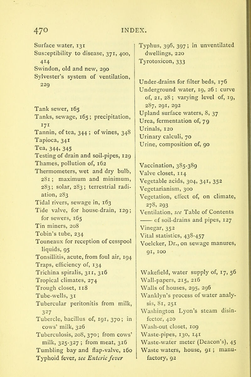 Surface water, 131 Susceptibility to disease, 371, 400, 414 Swindon, old and new, 290 Sylvester's system of ventilation, 229 Tank sewer, 165 Tanks, sewage, 165 ; precipitation, 171 Tannin, of tea, 344 ; of wines, 348 Tapioca, 341 Tea, 344, 345 Testing of drain and soil-pipes, 129 Thames, pollution of, 162 Thermometers, wet and dry bulb, 281; maximum and minimum, 283; solar, 283 ; terrestrial radi- ation, 283 Tidal rivers, sewage in, 163 Tide valve, for house-drain, 129; for sewers, 165 Tin miners, 208 Tobin's tube, 234 Touneaux for reception of cesspool liquids, 95 Tonsillitis, acute, from foul air, 194 Traps, efficiency of, 134 Trichina spiralis, 311, 316 Tropical climates, 274 Trough closet, 118 Tube-wells, 31 Tubercular peritonitis from milk, 327 Tubercle, bacillus of, igi, 370; in cows' milk, 326 Tuberculosis, 208, 370; from cows' milk, 325-327 ; from meat, 316 Tumbling bay and flap-valve, 160 Typhoid fever, see Enteric fever Typhus, 396, 397 ; in unventilated dwellings, 220 Tyrotoxicon, 333 Under-drains for filter beds, 176 Underground water, 19, 26 : curve of, 21, 28 ; varying level of, ig, 287, 291, 292 Upland surface waters, 8, 37 Urea, fermentation of, 79 Urinals, 120 Urinary calculi, 70 Urine, composition of, go Vaccination, 385-389 Valve closet, 114 Vegetable acids, 304, 341, 352 Vegetarianism, 300 Vegetation, effect of, on climate, 278, 293 Ventilation, see Table of Contents of soil-drains and pipes, 127 Vinegar, 352 Vital statistics, 438-457 Voelcker, Dr., on sewage manures, 91, 100 Wakefield, water supply of, 17, 56 Wall-papers, 215, 216 Walls of houses, 295, 296 Wanklyn's process of water analy- sis, 81, 251 Washington Lyon's steam disin- fector, 420 Wash-out closet, 109 Waste-pipes, 130, 141 Waste-water meter (Deacon's), 45 Waste waters, house, 91 ; manu- factory, 92