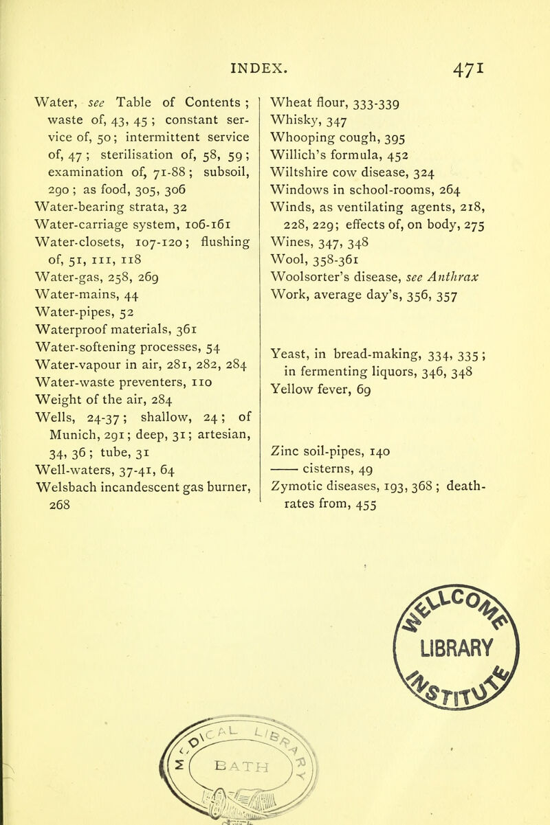 Water, see Table of Contents ; waste of, 43, 45 ; constant ser- vice of, 50; intermittent service of, 47 ; sterilisation of, 58, 59 ; examination of, 71-88 ; subsoil, 290 ; as food, 305, 306 Water-bearing strata, 32 Water-carriage system, 106-161 Water-closets, 107-120; flushing of, 51, in, 118 Water-gas, 258, 269 Water-mains, 44 Water-pipes, 52 Waterproof materials, 361 Water-softening processes, 54 Water-vapour in air, 281, 282, 284 Water-waste preventers, no Weight of the air, 284 Wells, 24-37; shallow, 24; of Munich, 291; deep, 31; artesian, 34, 36 ; tube, 31 Well-waters, 37-41, 64 Welsbach incandescent gas burner, 268 Wheat flour, 333-339 Whisky, 347 Whooping cough, 395 Willich's formula, 452 Wiltshire cow disease, 324 Windows in school-rooms, 264 Winds, as ventilating agents, 218, 228, 229; effects of, on body, 275 Wines, 347, 348 Wool, 358-361 Woolsorter's disease, see Anthrax Work, average day's, 356, 357 Yeast, in bread-making, 334, 335 ; in fermenting liquors, 346, 348 Yellow fever, 69 Zinc soil-pipes, 140 cisterns, 49 Zymotic diseases, 193, 368 ; death- rates from, 455