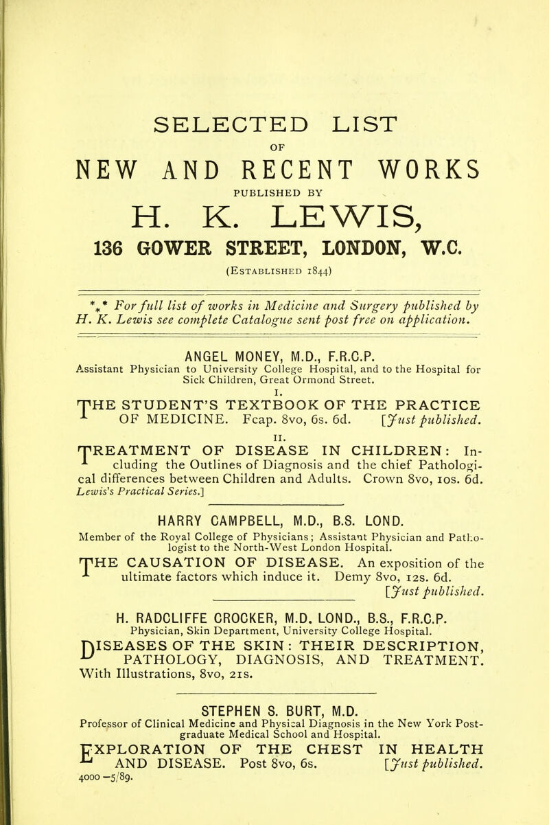 SELECTED LIST OF NEW AND RECENT WORKS PUBLISHED BY H. K. LEWIS, 136 GOWER STREET, LONDON, W.C. (Established 1844) %* For full list of works in Medicine and Surgery published by H. K. Lewis see complete Catalogue sent post free on application. ANGEL MONEY, M.D., F.R.C.P. Assistant Physician to University College Hospital, and to the Hospital for Sick Children, Great Ormond Street. I. TPHE STUDENT'S TEXTBOOK OF THE PRACTICE 1 OF MEDICINE. Fcap. 8vo, 6s. 6d. [Just published. 11. TREATMENT OF DISEASE IN CHILDREN: In- *■ eluding the Outlines of Diagnosis and the chief Pathologi- cal differences between Children and Adults. Crown 8vo, 10s. 6d. Lewis's Practical Series.] HARRY CAMPBELL, M.D., B.S. LOND. Member of the Royal College of Physicians; Assistant Physician and Patho- logist to the North-West London Hospital. HPHE CAUSATION OF DISEASE. An exposition of the *■ ultimate factors which induce it. Demy 8vo, 12s. 6d. [Just published. H. RADCLIFFE CROCKER, M.D. LOND., B.S., F.R.C.P. Physician, Skin Department, University College Hospital. fklSEASES OF THE SKIN: THEIR DESCRIPTION, u PATHOLOGY, DIAGNOSIS, AND TREATMENT. With Illustrations, 8vo, 21s. STEPHEN S. BURT, M.D. Professor of Clinical Medicine and Physical Diagnosis in the New York Post- graduate Medical School and Hospital. EXPLORATION OF THE CHEST IN HEALTH u AND DISEASE. Post 8vo, 6s. [ Just published. 4000 —5/89.