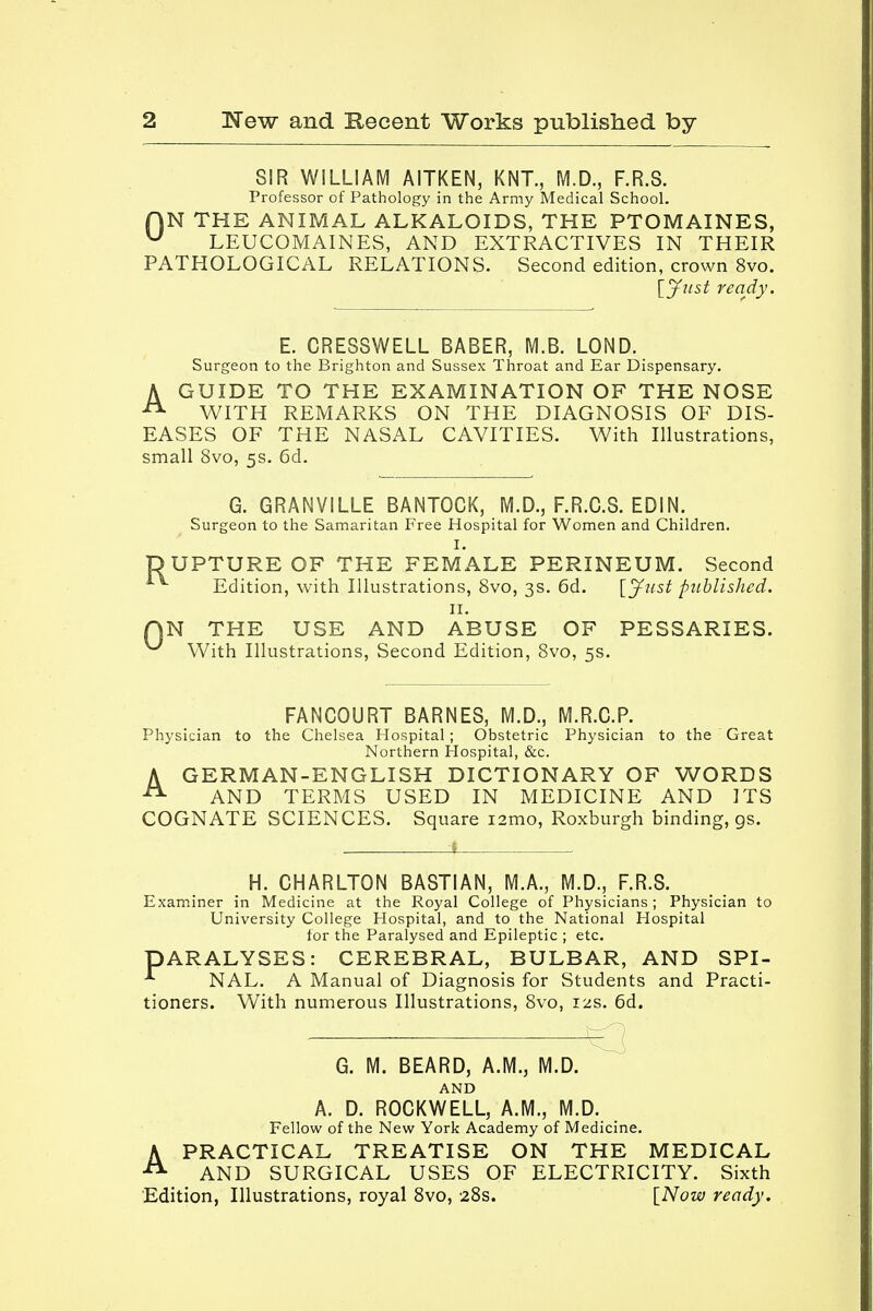 SIR WILLIAM AITKEN, KNT., M.D., F.R.S. Professor of Pathology in the Army Medical School. f)N THE ANIMAL ALKALOIDS, THE PTOMAINES, u LEUCOMAINES, AND EXTRACTIVES IN THEIR PATHOLOGICAL RELATIONS. Second edition, crown 8vo. [Just ready. E. CRESSWELL BABER, M.B. LOND. Surgeon to the Brighton and Sussex Throat and Ear Dispensary. A GUIDE TO THE EXAMINATION OF THE NOSE 21 WITH REMARKS ON THE DIAGNOSIS OF DIS- EASES OF THE NASAL CAVITIES. With Illustrations, small 8vo, 5s. 6d. Ru C G. GRANVILLE BANTOCK, M.D., F.R.C.S. EDIN. Surgeon to the Samaritan Free Hospital for Women and Children. I. PTURE OF THE FEMALE PERINEUM. Second Edition, with Illustrations, 8vo, 3s. 6d. [Just published. 11. N THE USE AND ABUSE OF PESSARIES. With Illustrations, Second Edition, 8vo, 5s. FANCOURT BARNES, M.D., M.R.C.P. Physician to the Chelsea Hospital; Obstetric Physician to the Great Northern Hospital, &c. A GERMAN-ENGLISH DICTIONARY OF WORDS 21 AND TERMS USED IN MEDICINE AND ITS COGNATE SCIENCES. Square iamo, Roxburgh binding, gs. H. CHARLTON BASTIAN, M.A., M.D., F.R.S. Examiner in Medicine at the Royal College of Physicians ; Physician to University College Hospital, and to the National Hospital for the Paralysed and Epileptic ; etc. DARALYSES: CEREBRAL, BULBAR, AND SPI- * NAL. A Manual of Diagnosis for Students and Practi- tioners. With numerous Illustrations, 8vo, 12s. 6d. — — G. M. BEARD, A.M., M.D. AND A. D. ROCKWELL, A.M., M.D. Fellow of the New York Academy of Medicine. APRACTICAL TREATISE ON THE MEDICAL AND SURGICAL USES OF ELECTRICITY. Sixth Edition, Illustrations, royal 8vo, 28s. [Now ready.