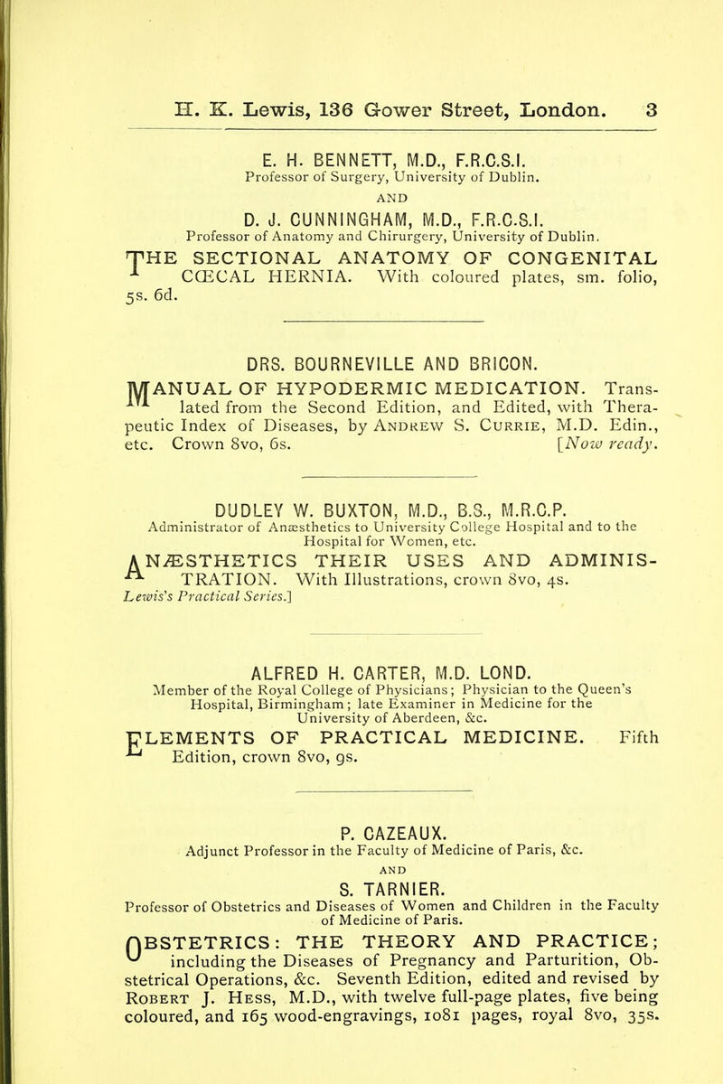 E. H. BENNETT, M.D., F.R.C.S.I. Professor of Surgery, University of Dublin. AND D. J. CUNNINGHAM, M.D., F.R.C.S.I. Professor of Anatomy and Chirurgery, University of Dublin, THE SECTIONAL ANATOMY OF CONGENITAL 1 CCECAL HERNIA. With coloured plates, sm. folio, 5s. 6d. DR3. BOURNEVILLE AND BRICON. MANUAL OF HYPODERMIC MEDICATION. Trans- A lated from the Second Edition, and Edited, with Thera- peutic Index of Diseases, by Andrew S. Currie, M.D. Edin., etc. Crown 8vo, 6s. [Now ready. DUDLEY W. BUXTON, M.D., B.S., M.R.C.P. Administrator of Anaesthetics to University College Hospital and to the Hospital for Women, etc. ANESTHETICS THEIR USES AND ADMINIS- A TRATION. With Illustrations, crown 8vo, 4s. Lewis's Practical Series.] ALFRED H. CARTER, M.D. LOND. Member of the Royal College of Physicians; Physician to the Queen's Hospital, Birmingham; late Examiner in Medicine for the University of Aberdeen, &c. ELEMENTS OF PRACTICAL MEDICINE. Fifth - Edition, crown 8vo, gs. P. CAZEAUX. Adjunct Professor in the Faculty of Medicine of Paris, &c. AND S. TARNIER. Professor of Obstetrics and Diseases of Women and Children in the Faculty of Medicine of Paris. OBSTETRICS: THE THEORY AND PRACTICE; ^ including the Diseases of Pregnancy and Parturition, Ob- stetrical Operations, &c. Seventh Edition, edited and revised by Robert J. Hess, M.D., with twelve full-page plates, five being coloured, and 165 wood-engravings, 1081 pages, royal 8vo, 35s.