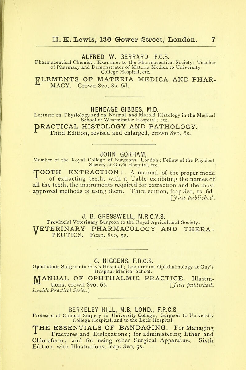 ALFRED W. GERRARD, F.C.S. Pharmaceutical Chemist ; Examiner to the Pharmaceutical Society; Teacher of Pharmacy and Demonstrator of Materia Medica to University College Hospital, etc. ELEMENTS OF MATERIA MEDICA AND PHAR- u MACY. Crown 8vo, 8s. 6d. HENEAGE GIBBES, M.D. Lecturer on Physiology and on Normal and Morbid Histology in the Medical School of Westminster Hospital; etc. DRACTICAL HISTOLOGY AND PATHOLOGY. Third Edition, revised and enlarged, crown 8vo, 6s. JOHN GORHAM, Member of the Royal College of Surgeons, London ; Fellow of the Physical Society of Guy's Hospital, etc. HPOOTH EXTRACTION : A manual of the proper mode * of extracting teeth, with a Table exhibiting the names of all the teeth, the instruments required for extraction and the most approved methods of using them. Third edition, fcap 8vo, is. 6d. [Jnst published. V J. B. GRESSWELL, M.R.C.V.S. Provincial Veterinary Surgeon to the Royal Agricultural Society. ETERINARY PHARMACOLOGY AND THERA- PEUTICS. Fcap. 8vo, 5s. C. HIGGENS, F.R.C.S. Ophthalmic Surgeon to Guy's Hospital ; Lecturer on Ophthalmology at Guy's Hospital Medical School. MANUAL OF OPHTHALMIC PRACTICE. Illustra- tions, crown 8vo, 6s. [Just published. Lewis's Practical Series.] BERKELEY HILL, M.B. LOND., F.R.C.S. Professor of Clinical Surgery in University College; Surgeon to University College Hospital, and to the Lock Hospital. THE ESSENTIALS OF BANDAGING. For Managing ^ Fractures and Dislocations ; for administering Ether and Chloroform ; and for using other Surgical Apparatus. Sixth Edition, with Illustrations, fcap. 8vo, 5s.