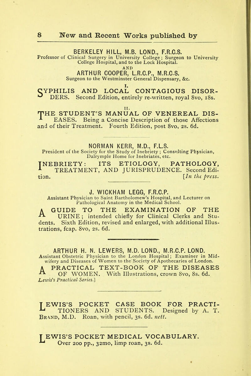 BERKELEY HILL, M.B. LOND., F.R.C.8. Professor of Clinical Surgery in University College ; Surgeon to University College Hospital, and to the Lock Hospital. AND ARTHUR COOPER, L.R.C.P., M.R.C.S. Surgeon to the Westminster General Dispensary, &c. CYPHILIS AND LOCAL CONTAGIOUS DISOR- ^ DERS. Second Edition, entirely re-written, royal 8vo, 18s. HPHE STUDENT'S MANUAL OF VENEREAL DIS- EASES. Being a Concise Description of those Affections and of their Treatment. Fourth Edition, post 8vo, 2S. 6d. NORMAN KERR, M.D., F.L.S. President of the Society for the Study of Inebriety ; Consulting Physician, Dalrymple Home for Inebriates, etc. INEBRIETY: ITS ETIOLOGY, PATHOLOGY, 1 TREATMENT, AND JURISPRUDENCE. Second Edi- tion. {In the press. J. WICKHAM LEGG, F.R.C.P. Assistant Physician to Saint Bartholomew's Hospital, and Lecturer on Pathological Anatomy in the Medical School. AGUIDE TO THE EXAMINATION OF THE URINE ; intended chiefly for Clinical Clerks and Stu- dents. Sixth Edition, revised and enlarged, with additional Illus- trations, fcap. 8vo, 2S. 6d. ARTHUR H. N. LEWERS, (VI.D. LOND., M.R.C.P. LOND. Assistant Obstetric Physician to the London Hospital ; Examiner in Mid- wifery and Diseases of Women to the Society of Apothecaries of London. A PRACTICAL TEXT-BOOK OF THE DISEASES *> OF WOMEN. With Illustrations, crown 8vo, 8s. 6d. Lewis's Practical Series.] LEWIS'S POCKET CASE BOOK FOR PRACTI- TIONERS AND STUDENTS. Designed by A. T. Br^nd, M.D. Roan, with pencil, 3s. 6d. nett. EWIS'S POCKET MEDICAL VOCABULARY. 1 Over 200 pp., 32mo, limp roan, 3s. 6d.