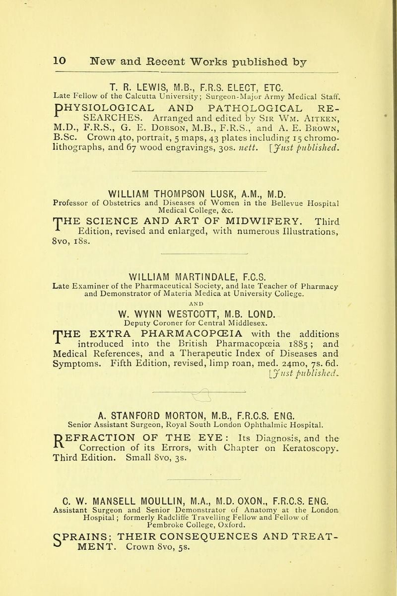 T. R. LEWIS, M.B., F.R.S. ELECT, ETC. Late Fellow of the Calcutta University; Surgeon-Major Army Medical Staff. DHYSIOLOGICAL AND PATHOLOGICAL RE- SEARCHES. Arranged and edited bv Sir Wm. Aitken, M.D., F.R.S., G. E. Dobson, M.B., F.R.S., and A. E. Brown, B.Sc. Crown 4to, portrait, 5 maps, 43 plates including 15 chromo- lithographs, and 67 wood engravings, 30s. nett. [Just published. WILLIAM THOMPSON LUSK, A.M., M.D. Professor of Obstetrics and Diseases of Women in the Bellevue Hospital Medical College, &c. THE SCIENCE AND ART OF MIDWIFERY. Third A Edition, revised and enlarged, with numerous Illustrations, 8vo, 18s. WILLIAM MARTINDALE, F.C.S. Late Examiner of the Pharmaceutical Society, and late Teacher of Pharmacy and Demonstrator of Materia Medica at University College. AND W. WYNN WESTCOTT, M.B. LOND. Deputy Coroner for Central Middlesex. THE EXTRA PHARMACOPOEIA with the additions introduced into the British Pharmacopoeia 1885 5 and Medical References, and a Therapeutic Index of Diseases and Symptoms. Fifth Edition, revised, limp roan, med. 24mo, 7s. 6d. [Just published* A. STANFORD MORTON, M.B., F.R.C.S. ENG. Senior Assistant Surgeon, Royal South London Ophthalmic Hospital. DEFRACTION OF THE EYE: Its Diagnosis, and the Correction of its Errors, with Chapter on Keratoscopy. Third Edition. Small 8vo, 3s. C. W. MANSELL MOULLIN, M.A., M.D. OXON., F.R.C.S. ENG. Assistant Surgeon and Senior Demonstrator of Anatomy at the London Hospital ; formerly Radcliffe Travelling Fellow and Fellow of Pembroke College, Oxford. CPRAINS; THEIR CONSEQUENCES AND TREAT- ° MENT. Crown 8vo, 5s.