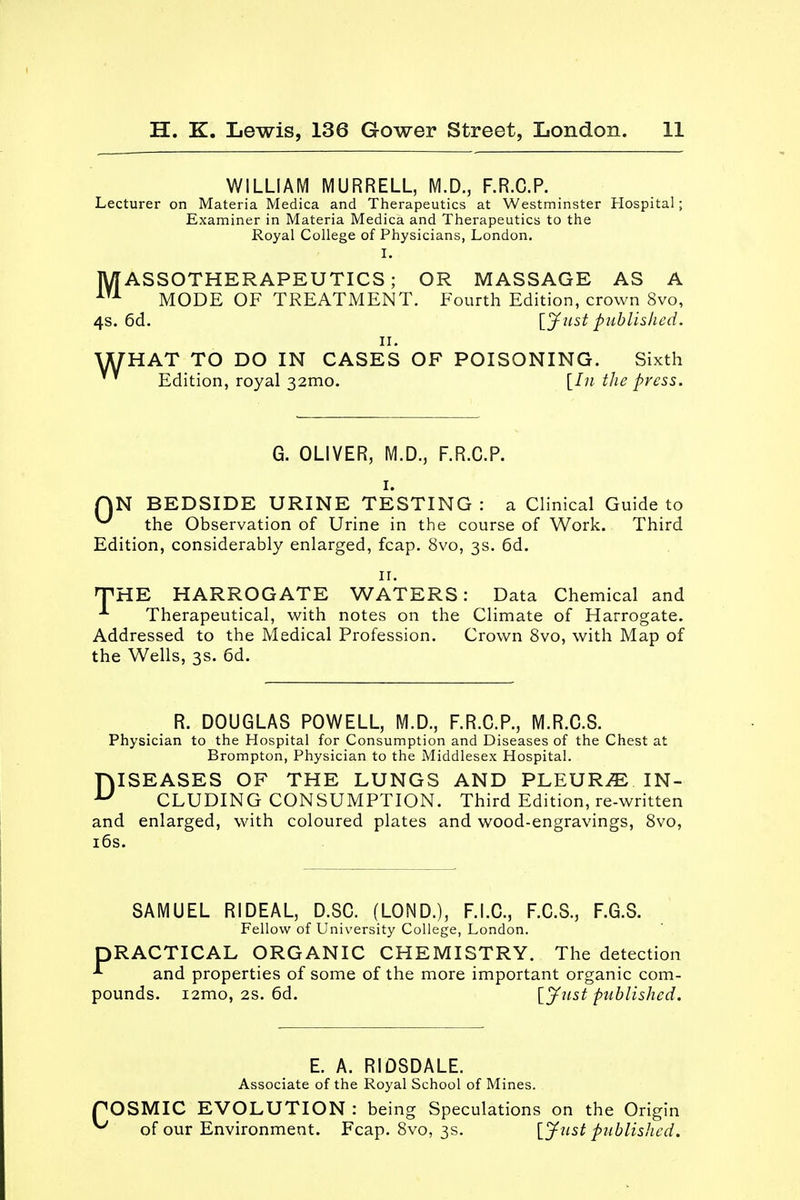 WILLIAM MURRELL, M.D., F.R.C.P. Lecturer on Materia Medica and Therapeutics at Westminster Hospital; Examiner in Materia Medica and Therapeutics to the Royal College of Physicians, London. I. MASSOTHERAPEUTICS ; OR MASSAGE AS A iTA MODE OF TREATMENT. Fourth Edition, crown 8vo, 4s. 6d. [Just published. n. WHAT TO DO IN CASES OF POISONING. Sixth ' Edition, royal 32mo. [In the press. G. OLIVER, M.D., F.R.C.P. i. QN BEDSIDE URINE TESTING : a Clinical Guide to ^ the Observation of Urine in the course of Work. Third Edition, considerably enlarged, fcap. 8vo, 3s. 6d. 11. THE HARROGATE WATERS: Data Chemical and * Therapeutical, with notes on the Climate of Harrogate. Addressed to the Medical Profession. Crown 8vo, with Map of the Wells, 3s. 6d. R. DOUGLAS POWELL, M.D., F.R.C.P., M.R.C.S. Physician to the Hospital for Consumption and Diseases of the Chest at Brompton, Physician to the Middlesex Hospital. DISEASES OF THE LUNGS AND PLEURA. IN- CLUDING CONSUMPTION. Third Edition, re-written and enlarged, with coloured plates and wood-engravings, 8vo, 16s. SAMUEL RIDEAL, D.SC. (LOND.), F.I.C., F.C.S., F.G.S. Fellow of University College, London. DRACTICAL ORGANIC CHEMISTRY. The detection * and properties of some of the more important organic com- pounds. i2mo, 2s. 6d. [Just published. E. A. RIOSDALE. Associate of the Royal School of Mines. POSMIC EVOLUTION : being Speculations on the Origin ^ of our Environment. Fcap. 8vo, 3s. [Just published.