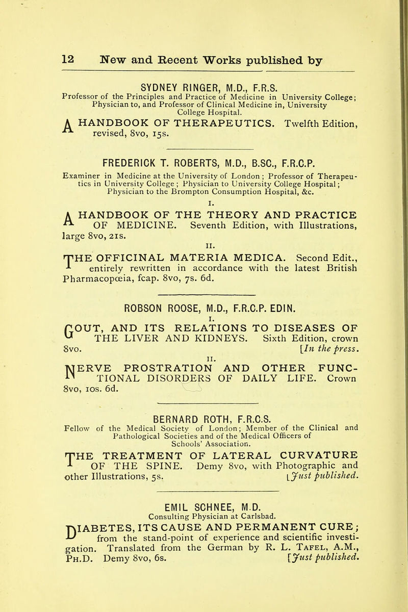 SYDNEY RINGER, M.D., F.R.S. Professor of the Principles and Practice of Medicine in University College; Physician to, and Professor of Clinical Medicine in, University College Hospital. A HANDBOOK OF THERAPEUTICS. Twelfth Edition, revised, 8vo, 15s. FREDERICK T. ROBERTS, M.D., B.SC., F.R.C.P. Examiner in Medicine at the University of London ; Professor of Therapeu- tics in University College ; Physician to University College Hospital; Physician to the Brompton Consumption Hospital, &c. I. A HANDBOOK OF THE THEORY AND PRACTICE A OF MEDICINE. Seventh Edition, with Illustrations, large 8vo, 21s. 11. HTHE OFFICINAL MATERIA MEDICA. Second Edit., * entirely rewritten in accordance with the latest British Pharmacopoeia, fcap. 8vo, 7s. 6d. ROBSON ROOSE, M.D., F.R.C.P. EDIN. GOUT, AND ITS RELATIONS TO DISEASES OF THE LIVER AND KIDNEYS. Sixth Edition, crown 8vo. [In the press. 11. NERVE PROSTRATION AND OTHER FUNC- TIONAL DISORDERS OF DAILY LIFE. Crown 8vo, 10s. 6d. BERNARD ROTH, F.R.C.S. Fellow of the Medical Society of London; Member of the Clinical and Pathological Societies and of the Medical Officers of Schools' Association. THE TREATMENT OF LATERAL CURVATURE -1 OF THE SPINE. Demy 8vo, with Photographic and other Illustrations, 5s. ljust published. EMIL SCHNEE, M.D. Consulting Physician at Carlsbad. DIABETES, ITS CAUSE AND PERMANENT CURE; from the stand-point of experience and scientific investi- gation. Translated from the German by R. L. Tafel, A.M., Ph.D. Demy 8vo, 6s. VJt^t published.