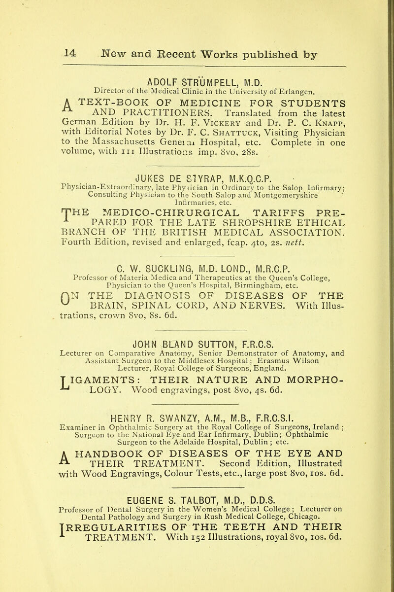 ADOLF STRUM PELL, M.D. Director of the Medical Clinic in the University of Erlangen. A TEXT-BOOK OF MEDICINE FOR STUDENTS A AND PRACTITIONERS. Translated from the latest German Edition by Dr. H. F. Vickery and Dr. P. C. Knapp, with Editorial Notes by Dr. F. C. Shattuck, Visiting Physician to the Massachusetts Geneiai Hospital, etc. Complete in one volume, with in Illustrations imp. 8vo, 28s. JUKES DE SUYRAP, M.K.Q.C.P. Physician-Extraordinary, late Physician in Ordinary to the Salop Infirmary; Consulting Physician to the South Salop and Montgomeryshire Infirmaries, etc. THE MEDICO-CHIRURGICAL TARIFFS PRE- 1 PARED FOR THE LATE SHROPSHIRE ETHICAL BRANCH OF THE BRITISH MEDICAL ASSOCIATION. Fourth Edition, revised and enlarged, fcap. 4to, 2s. nett. C. W. SUCKLING, M.D. LOND., M.R.C.P. Professor of Materia Medica and Therapeutics at the Queen's College, Physician to the Queen's Hospital, Birmingham, etc. AN THE DIAGNOSIS OF DISEASES OF THE U BRAIN, SPINAL CORD, AND NERVES. With Illus- trations, crown 8vo, 8s. 6d. JOHN BLAND SUTTON, F.R.C.S. Lecturer on Comparative Anatomy, Senior Demonstrator of Anatomy, and Assistant Surgeon to the Middlesex Hospital; Erasmus Wilson Lecturer, Royar College of Surgeons, England. TIGAMENTS: THEIR NATURE AND MORPHO- LOGY. Wood engravings, post 8vo, 4s. 6d. HENRY R. SWANZY, A.M., M.B., F.R.C.S.I. Examiner in Ophthalmic Surgery at the Royal College of Surgeons, Ireland ; Surgeon to the National Eye and Ear Infirmary, Dublin; Ophthalmic Surgeon to the Adelaide Hospital, Dublin ; etc. AHANDBOOK OF DISEASES OF THE EYE AND THEIR TREATMENT. Second Edition, Illustrated with Wood Engravings, Colour Tests, etc., large post 8vo, 10s. 6d. EUGENE S. TALBOT, M.D., D.D.S. Professor of Dental Surgery in the Women's Medical College; Lecturer on Dental Pathology and Surgery in Rush Medical College, Chicago. IRREGULARITIES OF THE TEETH AND THEIR 1 TREATMENT. With 152 Illustrations, royal 8vo, 10s. 6d.