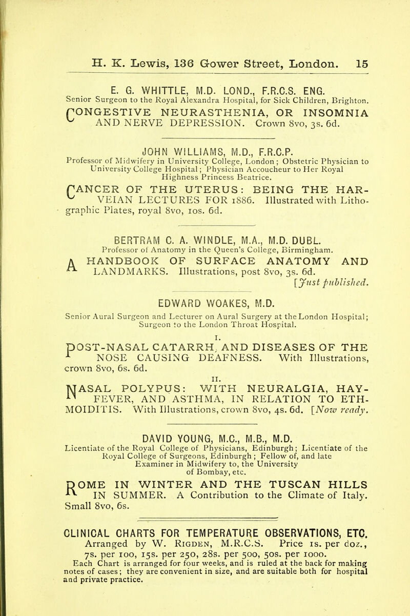 E. G. WHITTLE, M.D. LOND., F.R.C.S. ENG. Senior Surgeon to the Royal Alexandra Hospital, for Sick Children, Brighton. PONGESTIVE NEURASTHENIA, OR INSOMNIA u AND NERVE DEPRESSION. Crown 8vo, 3s. 6d. JOHN WILLIAMS, M.D., F.R.C.P. Professor of Midwifery in University College, London ; Obstetric Physician to University College Hospital; Physician Accoucheur to Her Royal Highness Princess Beatrice. PANCER OF THE UTERUS: BEING THE HAR- u VEIAN LECTURES FOR 1886. Illustrated with Litho- graphic Plates, royal 8vo, 10s. 6d. A BERTRAM C. A. WINDLE, M.A., M.D. DUEL Professor of Anatomy in the Queen's College, Birmingham. HANDBOOK OF SURFACE ANATOMY AND LANDMARKS. Illustrations, post 8vo, 3s. 6d. [jftist published. EDWARD WOAKES, M.D. Senior Aural Surgeon and Lecturer on Aural Surgery at the London Hospital; Surgeon to the London Throat Hospital. I. DOST-NASAL CATARRH AND DISEASES OF THE 1 NOSE CAUSING DEAFNESS. With Illustrations, crown 8vo, 6s. 6d. II. NASAL POLYPUS: WITH NEURALGIA, HAY- FEVER, AND ASTHMA, IN RELATION TO ETH- MOIDITIS. With Illustrations, crown 8vo, 4s. 6d. [Now ready. DAVID YOUNG, M.C., M.B., M.D. Licentiate of the Royal College of Physicians, Edinburgh; Licentiate of the Royal College of Surgeons, Edinburgh ; Fellow of, and late Examiner in Midwifery to, the University of Bombay, etc. ROME IN WINTER AND THE TUSCAN HILLS IN SUMMER. A Contribution to the Climate of Italy. Small 8vo, 6s. CLINICAL CHARTS FOR TEMPERATURE OBSERVATIONS, ETC. Arranged by W. Rigden, M.R.C.S. Price is. per doz., 7s. per 100, 15s. per 250, 28s. per 500, 50s. per 1000. Each Chart is arranged for four weeks, and is ruled at the back for making notes of cases; they are convenient in size, and are suitable both for hospital and private practice.