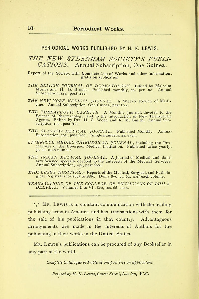 PERIODICAL WORKS PUBLISHED BY H. K. LEWIS. THE NEW SYDENHAM SOCIETY'S PUBLI- CATIONS. Annual Subscription, One Guinea. Report of the Society, with Complete List of Works and other information, gratis on application. THE BRITISH JOURNAL OF DERMATOLOGY. Edited by Malcolm Morris and H. G. Brooke. Published monthly, is. per no. Annual Subscription, 12s., post free. THE NEW YORK MEDICAL JOURNAL. A Weekly Review of Medi- cine. Annual Subscription, One Guinea, post free. THE THERAPEUTIC GAZETTE. A Monthly Journal, devoted to the Science of Pharmacology, and to the introduction of New Therapeutic Agents. Edited by Drs. H. C. Wood and R. M. Smith. Annual Sub- scription, ios., post free. THE GLASGOW MEDICAL JOURNAL. Published Monthly. Annual Subscription, 20s., post free. Single numbers, 2s. each. LIVERPOOL MEDICO-CHIRURGICAL JOURNAL, including the Pro- ceedings of the Liverpool Medical Institution. Published twice yearly, 3s. 6d. each number. THE INDIAN MEDICAL JOURNAL. A Journal of Medical and Sani- tary Science specially devoted to the Interests of the Medical Services. Annual Subscription, 24s., post free. MIDDLESEX HOSPITAL. Reports of the Medical, Surgical, and Patholo- gical Registrars for 1883 to 1886. Demy 8vo, 2s. 6d. nett each volume. TRANSACTIONS OF THE COLLEGE OF PHYSICIANS OF PHILA- DELPHIA. Volumes I. to VI., 8vo, ios. 6d. each. %* Mr. Lewis is in constant communication with the leading publishing firms in America and has transactions with them for the sale of his publications in that country. Advantageous arrangements are made in the interests of Authors for the publishing of their works in the United States. Mr. Lewis's publications can be procured of any Bookseller in any part of the world. Complete Catalogue of Publications post free on application. Printed by H. K. Lewis, Gower Street, London, W.C.